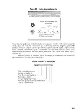 157
Figura 01 - Página de entrada no site
	
	
O uso dos navegadores é bastante intuitivo e em poucos minutos você estará navegando
em qualquer site. Para isto, é importante que você interaja com esse programa, passeando
por suas principais funções. Observe que o menu superior possui 6 opções (Arquivo, Editar,
Exibir, Favoritos, Ferramentas, Ajuda). Clicando em cada uma delas você terá acesso a inú-
meras funções específicas, tais como, salvar, selecionar tudo, copiar, colar, enviar página,
imprimir, etc.
	 A Figura 2 mostra os principais botões da navegação do Explorer, que servem res-
pectivamente (da esquerda para direita) para:
Figura 2- botões de navegação
	
	 Voltar uma página
	 Avançar uma página
	 Parar de carregar a página 	
	 Recarregar a página
	 Carregar a página principal
	 Pesquisar qualquer assunto na Internet
	 Listar os sites favoritos
	
 