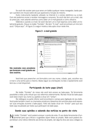 158
	 Se você não souber para que serve um botão qualquer nesse navegador, basta pas-
sar o ponteiro do mouse sobre ele que aparecerá a função do mesmo.
	 Outro instrumento bastante utilizado na Internet é o correio eletrônico ou e-mail.
Com ele podemos enviar e receber mensagens e arquivos. Se você não tem um e-mail, não
se preocupe, mais adiante veremos como obter um e-mail gratuito e como utilizá-lo.
	 Obtendo e usando o e-mail: Se você não tem um e-mail vejamos como obter um to-
talmente gratuito. Clique no botão “Contato”. No item “E-mail” você encontrará um link (em
azul) “Clique aqui”. A Figura 3 a seguir mostra a tela após clicar neste link.
	
Figura 3 - e-mail gratuito
	
	
	 Você terá que preencher um formulário com seu nome, cidade, país, escolher seu
e-mail e uma senha para o mesmo. Basta seguir as orientações na tela e rapidamente você
terá seu e-mail disponível.
	
Participando do bate-papo (chat)
	 No botão “Contato” de nosso site você terá acesso ao bate-papo. Tal ferramenta
possibilita o estar junto virtual que nos referimos anteriormente. Na tela inicial do bate-papo
você deve inserir seu nome ou apelido e clicar em “entrar”.
	 No retângulo na parte inferior você encontrará o campo para digitação do seu texto.
Você pode também inserir os chamados emoticons (desenhos de carinhas para você expres-
sar suas emoções durante o bate-papo). Feito isto basta clicar em “Enviar” para que seu
texto seja visualizado por todos que participam do bate-papo. 	
Dando suas opiniões e sabendo das notícias no ponto-de-vista
	
No botão “Contato” você poderá acessar o ponto-de-vista. O uso desta ferramenta é fun-
damental para que críticas e sugestões sejam feitas ao projeto. Nele você poderá dis-
ponibilizar uma notícia referente aos temas do projeto, dar alguma dica aos seus colegas ou
São mostrados nove provedores
que fornecem e-mail gratuito aos
seus usuários.
 