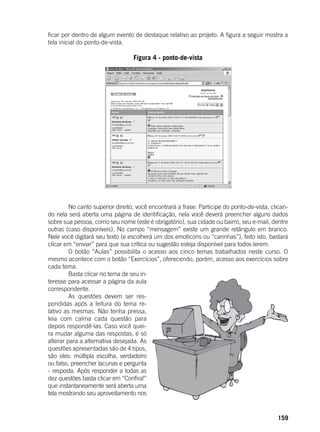 159
ficar por dentro de algum evento de destaque relativo ao projeto. A figura a seguir mostra a
tela inicial do ponto-de-vista.
Figura 4 - ponto-de-vista
	
	
	 No canto superior direito, você encontrará a frase: Participe do ponto-de-vista, clican-
do nela será aberta uma página de identificação, nela você deverá preencher alguns dados
sobre sua pessoa, como seu nome (este é obrigatório), sua cidade ou bairro, seu e-mail, dentre
outras (caso disponíveis). No campo “mensagem” existe um grande retângulo em branco.
Nele você digitará seu texto (e escolherá um dos emoticons ou “carinhas”), feito isto, bastará
clicar em “enviar” para que sua crítica ou sugestão esteja disponível para todos lerem.
	 O botão “Aulas” possibilita o acesso aos cinco temas trabalhados neste curso. O
mesmo acontece com o botão “Exercícios”, oferecendo, porém, acesso aos exercícios sobre
cada tema.
	 Basta clicar no tema de seu in-
teresse para acessar a página da aula
correspondente.
	 As questões devem ser res-
pondidas após a leitura do tema re-
lativo as mesmas. Não tenha pressa,
leia com calma cada questão para
depois respondê-las. Caso você quei-
ra mudar alguma das respostas, é só
alterar para a alternativa desejada. As
questões apresentadas são de 4 tipos,
são eles: múltipla escolha, verdadeiro
ou falso, preencher lacunas e pergunta
- resposta. Após responder a todas as
dez questões basta clicar em “Confira!”
que instantaneamente será aberta uma
tela mostrando seu aproveitamento nos
 