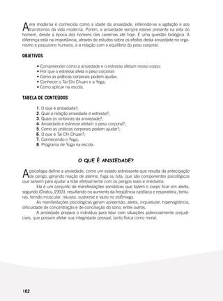 162
Aera moderna é conhecida como a idade da ansiedade, referindo-se a agitação e aos
transtornos da vida moderna. Porém, a ansiedade sempre esteve presente na vida do
homem, desde a época dos homens das cavernas até hoje. É uma questão biológica. A
diferença está na importância, através de estudos sobre os efeitos desta ansiedade no orga-
nismo e psiquismo humano, e a relação com o equilíbrio do peso corporal.
	
OBJETIVOS
	 • Compreender como a ansiedade e o estresse afetam nosso corpo;
	 • Por que o estresse afeta o peso corporal;
	 • Como as práticas corporais podem ajudar;
	 • Conhecer o Tai Chi Chuan e a Yoga;
	 • Como aplicar na escola.
TABELA DE CONTEÚDOS
	 1. O que é ansiedade?;
	 2. Qual a relação ansiedade e estresse?;
	 3. Quais os sintomas da ansiedade?;
	 4. Ansiedade e estresse afetam o peso corporal?;
	 5. Como as práticas corporais podem ajudar?;
	 6. O que é Tai Chi Chuan?;
	 7. Conhecendo o Yoga;
	 8. Programa de Yoga na escola.
O QUE É ANSIEDADE?
Apsicologia define a ansiedade, como um estado estressante que resulta da antecipação
de perigo, gerando reação de alarme, fuga ou luta, que são componentes psicológicos
que servem para ajudar a lidar efetivamente com os perigos reais e imediatos.
	 Ela é um conjunto de manifestações somáticas que fazem o corpo ficar em alerta,
segundo (Dratcu,1993), resultando no aumento da freqüência cardíaca e respiratória, tontu-
ras, tensão muscular, náusea, sudorese e vazio no estômago.
	 As manifestações psicológicas geram apreensão, alerta, inquietude, hipervigilância,
dificuldade de concentração e de conciliação do sono, entre outros.
	 A ansiedade prepara o indivíduo para lidar com situações potencialmente prejudi-
ciais, que possam afetar sua integridade pessoal, tanto física como moral.
 