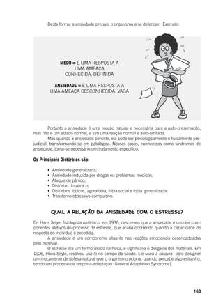 163
	 Desta forma, a ansiedade prepara o organismo a se defender. Exemplo:
	 Portanto a ansiedade é uma reação natural e necessária para a auto-preservação,
mas não é um estado normal, e sim uma reação normal e auto-limitada.
	 Mas quando a ansiedade persiste, ela pode ser psicologicamente e fisicamente pre-
judicial, transformando-se em patológica. Nesses casos, conhecidos como síndromes de
ansiedade, torna-se necessário um tratamento específico.
Os Principais Distúrbios são:
	 •  Ansiedade generalizada;
	 •  Ansiedade induzida por drogas ou problemas médicos;
	 •  Ataque de pânico;
	 •  Distúrbio do pânico;
	 •  Distúrbios fóbicos, agorafobia, fobia social e fobia generalizada;
	 •  Transtorno obsessivo-compulsivo.
QUAL A RELAÇÃO DA ANSIEDADE COM O ESTRESSE?
	
Dr. Hans Selye, fisiologista austríaco, em 1936, descreveu que a ansiedade é um dos com-
ponentes afetivos do processo de estresse, que acaba ocorrendo quando a capacidade de
resposta do individuo é excedida.
	 A ansiedade é um componente atuante nas reações emocionais desencadeadas
pelo estresse.
	 O estresse era um termo usado na física, e significava o desgaste dos materiais. Em
1926, Hans Seyle, resolveu usá-lo no campo da saúde. Ele usou a palavra para designar
um mecanismo de defesa natural que o organismo aciona, quando percebe algo estranho,
sendo um processo de resposta-adaptação (General Adaptation Syndrome).
	
MEDO = É UMA RESPOSTA A
UMA AMEAÇA
CONHECIDA, DEFINIDA
ANSIEDADE = É UMA RESPOSTA A
UMA AMEAÇA DESCONHECIDA, VAGA
 