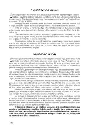 166
O QUE É TAI CHI CHUAN?
Éuma seqüência de movimentos leves e suaves que trabalham a concentração, a coorde-
nação e o equilíbrio, pode ser traduzido como treinamento com adversário imaginário, ou
inimigo interno. É também conhecido como “harmonia em movimento”, ou “meditação em
movimento” (CHUEN, 1999).
	 Essa seqüência de movimentos lentos e contínuos, destinados a relaxar e trabalhar todo
o corpo, tem como objetivo desenvolver a força interna, a flexibilidade e prevenir doenças.
	 O Tai Chi originou-se na China antiga e foi mantido em segredo durante anos, cada
estilo possui o nome do seu mestre. Os cinco estilos mais conhecidos são: Chen, Yang, Wu,
Shin e Ng.
	 Tradicionalmente, ele é praticado ao ar livre, logo pela manhã, mas pode ser prati-
cado em qualquer lugar e horário, e quase todos os exercícios só precisam de uma área em
que se possa movimentar os braços livremente.
	 Para realizar a prática são necessários apenas: roupas largas e confortáveis, sapatos
macios, sem salto, ou ainda com os pés descalços ou com meias. Não é necessário apren-
der chinês para compreender a prática. Tai Chi Chuan não é uma religião, ou seita, e não
requer nenhum envolvimento religioso.
CONHECENDO O YOGA
Embora haja um crescente aumento do número de praticantes do Yoga, existe ainda muita
confusão pela falta de informações acuradas sobre o que é o Yoga. Pode parecer exa-
gero, mas há muito pouco tempo, em meados do século XX, ainda se pensava que o yogin
(praticante de Yoga) fosse dotado de “poderes mágicos”. Isso ocorria devido à existência de
poucas investigações científicas nesse campo de conhecimento.
	 Pensava-se, por exemplo, que o bom praticante de Yoga fosse capaz de fazer o cora-
ção parar de bater, que pudesse ficar sem respirar o tempo que desejasse, ou ainda, que se
alimentasse de prana e não necessitasse de comida orgânica. As revistas confundem ainda
mais, ao publicarem, em suas capas, fotos de posturas complicadas e difíceis, reduzindo o
Yoga a apenas um contorcionismo.
	 Muitas formas de Yoga apareceram e muitas delas não preservaram a essência ori-
ginal, o que leva a confusão sobre o que realmente é Yoga. Ele não deve ser pensado como
técnicas exclusivas para monges, nem que se devam modificar hábitos e tradições próprios
de uma cultura para poder praticá-las e, muito menos, confundir com religião.
	 No Brasil, existem algumas pesquisas sobre os efeitos de Yoga, por exemplo, para
pessoas com esclerose múltipla, pessoas com distrofia muscular de Duchene, DTM (Disfun-
ção Tempero-Mandibular), controle da ansiedade, hipertensão arterial.
	 As práticas do Yoga caracterizam-se pela permanência numa condição de controle
e conforto, sugerindo relaxamento e prazer ao praticante, de tal forma que cada praticante
respeite o seu limite durante toda a prática. Não é estimulado um padrão de execução e nem
são colocadas metas de desempenho motor, mas deixa-se claro que cada praticante é um
ser único e isso faz com que a prática também seja.
	 O Yoga em si não provoca um estado de saúde, mas cria uma atmosfera interna que
permite ao indivíduo atingir o equilíbrio dinâmico que leva à saúde. Diz-se ainda que a carac-
terística do Yoga é a transformação, intensificando a consciência individual para a perfeição.
Além disso, permite que o estado de saúde natural e integral existente em cada pessoa possa
se manifestar e se tornar uma realidade.
 
