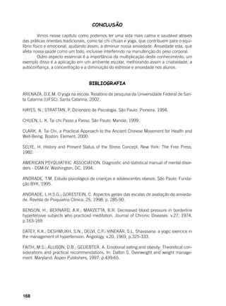 168
CONCLUSÃO
	 Vimos nesse capítulo como podemos ter uma vida mais calma e saudável através
das práticas orientais tradicionais, como tai chi chuan e yoga, que contribuem para o equi-
líbrio físico e emocional, ajudando assim, a diminuir nossa ansiedade. Ansiedade esta, que
afeta nossa saúde como um todo, inclusive interferindo na manutenção do peso corporal.
	 Outro aspecto essencial é a importância da multiplicação deste conhecimento; um
exemplo disso é a aplicação em um ambiente escolar, melhorando assim a criatividade, a
autoconfiança, a concentração e a diminuição do estresse e ansiedade nos alunos.
BIBLIOGRAFIA
ARENAZA, D.E.M. O yoga na escola. Relatório de pesquisa da Universidade Federal de San-
ta Catarina (UFSC). Santa Catarina, 2002.
HAYES, N.; STRATTAN, P. Dicionário de Psicologia. São Paulo: Pioneira, 1994.
CHUEN, L. K. Tai chi Passo a Passo. São Paulo: Manole, 1999.
CLARK, A. Tai Chi, a Practical Approach to the Ancient Chinese Movement for Health and
Well-Being. Boston: Element, 2000.
SELYE, H. History and Present Status of the Stress Concept. New York: The Free Press,
1982.
AMERICAN PSYQUIATRIC ASSOCIATION. Diagnostic and statistical manual of mental disor-
ders - DSM-IV. Washington, DC, 1994.
ANDRADE, T.M. Estudo psicológico de crianças e adolescentes obesos. São Paulo: Funda-
ção BYK, 1995.
ANDRADE, L.H.S.G.; GORESTEIN, C. Aspectos gerais das escalas de avaliação de ansieda-
de. Revista de Psiquiatria Clínica, 25, 1998: p. 285-90.
BENSON, H.; BERNARD, A.R.; MARZETTA, B.R. Decreased blood pressure in borderline
hypertensive subjects who practiced meditation. Journal of Chronic Diseases. v.27, 1974,
p.163-169.
DATEY, K.K.; DESHMUKH, S.N.; DELVI, C.P.; VINEKAR, S.L. Shavasana: a yogic exercice in
the management of hypertension. Angiology, v.20, 1969, p.325-333.
FAITH, M.S.; ALLISON, D.B.; GELIEBTER, A. Emotional eating and obesity: Theoretical con-
siderations and practical recommendations. In: Dalton S. Overweight and weight manage-
ment. Maryland: Aspen Publishers, 1997: p.439-65.
 