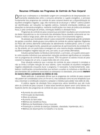 175
Recursos Utilizados nos Programas de Controle do Peso Corporal
Desde que o sobrepeso e a obesidade surgem em conseqüência de desproporções cro-
nicamente estabelecidas entre o consumo alimentar e o gasto energético, o princípio
fundamental dos programas de controle do peso corporal deverá ser a disponibilização do
equilíbrio energético negativo. Logo, três maneiras de se alcançar o “déficit” calórico podem
ser identificadas: por reduções na ingestão calórica, mediante orientações dietéticas; por
elevações na demanda energética, mediante modificações nos níveis de prática da atividade
física; e pela combinação de ambas, orientação dietética e atividade física.
	 Programas de controle do peso corporal que prometem resultados sem envolvimento
de dietas hipocalóricas ou de incremento das atividades físicas deverão certamente ser ine-
ficazes a médio e longo prazo, além de colocar em risco o funcionamento orgânico.
	 As pessoas que necessitam reduzir o peso corporal têm à disposição grande variedade
de opções a escolher, desde grupos comunitários de controle de calorias ingeridas (Vigilantes
do Peso) até centros altamente sofisticados de atendimento multidisciplinar, como é o caso
das clínicas de emagrecimento, passando por academias de aprimoramento da condição físi-
ca. No entanto, em um ponto todos convergem em uma mesma direção: estabelecimento do
equilíbrio energético negativo seja por uma, por outra, ou por ambas alternativas.
	 Estudos apresentados na literatura demonstram, a princípio, um quadro preocupan-
te: entre aqueles indivíduos que apresentam reduções ponderais significativas ao completa-
rem os programas de controle do peso corporal, 70% recuperam os valores iniciais de peso
corporal no espaço de um ano, e quase todos eles em cinco anos.
	 Essa situação evidencia que o escopo do controle do peso corporal é complexo e
não se limita à simples redução de seus valores, como resultado do equilíbrio energético
negativo estabelecido enquanto durar o programa. É necessário, fundamentalmente, esta-
belecer modificações comportamentais que venham a auxiliar os indivíduos a identificar as
peculiaridades dos problemas associados ao sobrepeso e à obesidade, procurando interferir
de maneira efetiva e permanente nos hábitos de vida.
	 Neste particular, é apropriado afirmar que os programas de controle do peso corporal
não podem ser considerados como um fim em si, mas sobretudo como recurso terapêutico que
visa a recompor a constituição corporal e a preparar o indivíduo para adotar novo estilo de vida.
	 A prática regular de atividade física proporciona vários benefícios que vão muito
além do controle de peso corporal. E todos esses benefícios devem servir como fatores mo-
tivadores dentro dos programas de controle de peso corporal. Dentre eles destacamos:
	 • Aumento da auto-estima;
	 • Diminuição da depressão;
	 • Alívio do estresse;
	 • Aumento do bem-estar;
	 • Melhora da resistência física;
	 • Melhora da flexibilidade e força muscular;
	 • Prevenção e controle de doenças (diabetes, obesidade, hipertensão, etc.);
	 • Melhora de desempenho no trabalho e na escola.
 