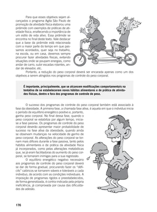 176
	 Para que esses objetivos sejam al-
cançados o programa Agita São Paulo de
promoção de atividade física elaborou uma
pirâmide com exemplos de práticas de ati-
vidade física, enaltecendo a importância de
um estilo de vida ativo. Essa pirâmide se
encontra no final deste texto. Vale destacar
que a base da pirâmide está relacionada
com a maior parte do tempo em que pas-
samos acordados, quer seja no trabalho,
na escola, ou em casa, devemos sempre
procurar fazer atividades físicas, evitando
situações onde se poupam energias, como
andar de carro, subir escadas rolantes, an-
dar de elevador, etc.
	 Portanto, a redução do peso corporal deverá ser encarada apenas como um dos
objetivos a serem atingidos nos programas de controle do peso corporal.
É importante, principalmente, que se alcancem modificações comportamentais na
tentativa de se estabelecerem novos hábitos alimentares e de prática de ativida-
des físicas, dentro e fora dos programas de controle de peso.
	 O sucesso dos programas de controle do peso corporal também está associado à
fase da obesidade. A primeira fase, a chamada fase ativa, é aquela em que o indivíduo inicia
o período de equilíbrio energético positivo e, portanto,
ganha peso corporal. No final dessa fase, quando o
peso corporal se estabiliza por algum tempo, inicia-
se a fase passiva. Os programas de controle do peso
corporal deverão apresentar maior probabilidade de
sucesso na fase ativa da obesidade, quando ainda
se observam mudanças na velocidade de ganho de
peso corporal. As alterações do peso corporal se tor-
nam mais difíceis durante a fase passiva, tanto pelos
hábitos alimentares e de prática da atividade física
já incorporados, como pelas alterações metabólicas
que, se já eram facilitadoras do aumento do peso cor-
poral, se tornaram inimigas para a sua regressão.
	 O equilíbrio energético negativo necessário
aos programas de controle do peso corporal deverá
se dar de forma gradual, procurando fazer os “défi-
cits” calóricos se tornarem viáveis e toleráveis a cada
indivíduo, de acordo com as condições individuais. A
imposição de programas rígidos e preestabelecidos,
de forma generalizada, é contra-indicada pela própria
ineficiência, já comprovada por causa das dificulda-
des de adesão.
	
 