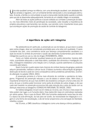 180
Uma vida saudável começa na infância, com uma alimentação saudável, com atividades físi-
cas variadas e regulares, com um ambiente familiar estruturado e uma socialização estimu-
lada. A escola, a família e a comunidade na qual a criança está inserida darão suporte e conforto
para que ela se desenvolva adequadamente, tornando-se um cidadão íntegro na sociedade.
	 Além de todas as ações políticas e sociais voltadas ao combate e prevenção do taba-
co, nos mais diferentes níveis de penetração da sociedade, cabe ressaltar a importância de
projetos educativos e permanentes nas escolas, que servirão como importantes locais para
que aconteçam ações de promoção da saúde de controle do tabagismo.
A importância de ações anti-tabagistas
	
	 Na adolescência em particular, a prevenção ao uso do tabaco, já que esse é a porta
para outras drogas, deve ser considerada prioridade para uma vida com qualidade. O apoio
constante dos pais, uma convivência social que favoreça comportamentos saudáveis e a
ação da escola no sentido de promover a saúde são elementos fundamentais para decisões
inteligentes quanto ao uso ou não de drogas (ROSEMBERG, 2002).
	 Como um hábito alimentar saudável baseia-se em quatro elementos: horários defi-
nidos, quantidade adequada a cada faixa etária, qualidade dos alimentos e mastigação cor-
reta, o tabagismo estabelece uma relação com a nutrição, quando salientamos os prejuízos
causados pelo tabaco.
	 Quem fuma tem quatro vezes mais chances de contrair doença de gengiva, podendo
adquirir periodontite, halitose e câncer bucal. O tabaco aumenta a descamação da gengiva,
destruição do tecido e pode ter como conseqüência sérios problemas periodontais, ocorren-
do alteração no paladar (INCA, 2001).
	 A prevenção primária é a forma mais eficiente de controlar a pandemia do taba-
gismo. Programas de prevenção reduzem o uso do tabaco e salvam vidas. Além disso, é
importante lembrarmos de que mais de 85% dos brasileiros começam a fumar antes dos 19
anos; de que a nicotina pode funcionar como porta de entrada de outras drogas; e de que
cada real investido na prevenção economiza três pela redução dos custos de saúde com as
doenças relacionas ao tabagismo (CONSELHO NACIONAL DE SAÚDE, 2002).
	 Os hábitos tabagistas iniciam-se em média ao 13 anos; aos 14 anos e meio esses há-
bitos podem dar lugar a um fumante diário. Esse dados têm base em estimativas realizadas
em vários países. Para o caso do Brasil, 99% dos fumantes exatamente nessa fase da vida.
É a época da auto-afirmação, da luta para ser aceito, da necessidade de integração e o ci-
garro é uma forma de socialização, o ato de fumar proporciona uma sensação de liberdade,
rebeldia e prazer.
	 Há 15 anos, a OMS classificou o tabagismo como uma doença crônica pediátrica.
 