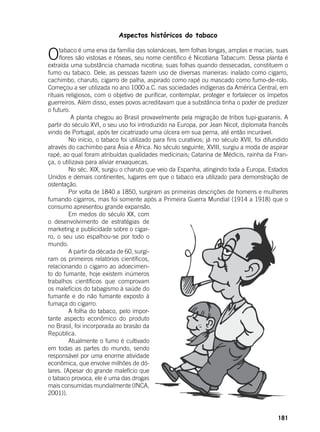 181
Aspectos históricos do tabaco
	
Otabaco é uma erva da família das solanáceas, tem folhas longas, amplas e macias, suas
flores são vistosas e róseas, seu nome científico é Nicotiana Tabacum. Dessa planta é
extraída uma substância chamada nicotina; suas folhas quando dessecadas, constituem o
fumo ou tabaco. Dele, as pessoas fazem uso de diversas maneiras: inalado como cigarro,
cachimbo, charuto, cigarro de palha, aspirado como rapé ou mascado como fumo-de-rolo.
Começou a ser utilizada no ano 1000 a.C. nas sociedades indígenas da América Central, em
rituais religiosos, com o objetivo de purificar, contemplar, proteger e fortalecer os ímpetos
guerreiros. Além disso, esses povos acreditavam que a substância tinha o poder de predizer
o futuro.
	 A planta chegou ao Brasil provavelmente pela migração de tribos tupi-guaranis. A
partir do século XVI, o seu uso foi introduzido na Europa, por Jean Nicot, diplomata francês
vindo de Portugal, após ter cicatrizado uma úlcera em sua perna, até então incurável.
	 No início, o tabaco foi utilizado para fins curativos; já no século XVII, foi difundido
através do cachimbo para Ásia e África. No século seguinte, XVIII, surgiu a moda de aspirar
rapé, ao qual foram atribuídas qualidades medicinais; Catarina de Médicis, rainha da Fran-
ça, o utilizava para aliviar enxaquecas.
	 No séc. XIX, surgiu o charuto que veio da Espanha, atingindo toda a Europa, Estados
Unidos e demais continentes, lugares em que o tabaco era utilizado para demonstração de
ostentação.
	 Por volta de 1840 a 1850, surgiram as primeiras descrições de homens e mulheres
fumando cigarros, mas foi somente após a Primeira Guerra Mundial (1914 a 1918) que o
consumo apresentou grande expansão.
	 Em medos do século XX, com
o desenvolvimento de estratégias de
marketing e publicidade sobre o cigar-
ro, o seu uso espalhou-se por todo o
mundo.
	 A partir da década de 60, surgi-
ram os primeiros relatórios científicos,
relacionando o cigarro ao adoecimen-
to do fumante, hoje existem inúmeros
trabalhos científicos que comprovam
os malefícios do tabagismo à saúde do
fumante e do não fumante exposto à
fumaça do cigarro.
	 A folha do tabaco, pelo impor-
tante aspecto econômico do produto
no Brasil, foi incorporada ao brasão da
República.
	 Atualmente o fumo é cultivado
em todas as partes do mundo, sendo
responsável por uma enorme atividade
econômica, que envolve milhões de dó-
lares. (Apesar do grande malefício que
o tabaco provoca, ele é uma das drogas
mais consumidas mundialmente (INCA,
2001)).
 