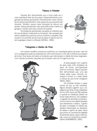 185
Tabaco e Paladar
	
	 Estudos têm demonstrado que o fumo pode ser o
mais importante fator de risco para o desenvolvimento e pro-
gressão da doença periodontal. O fumante tem maior chance
de ter doença periodontal e mais severa do que paciente não
fumante. Também, possui maior formação de cálculo nos
dentes, bolsas periodontais mais profundas entre o dente e a
gengiva, e perde mais osso e tecido de suporte.
	 Os problemas periodontais causados ao indivíduo que
faz uso de tabaco (mascando ou fumando), são causados por
várias substâncias químicas como a nicotina e o alcatrão. Elas
causam um aumento do acúmulo de placa e cálculo que irri-
tam a gengiva e levam à infecção (SCHALL, 1995).
Tabagismo e Ganho de Peso
	
	 Um estudo científico americano confirmou um importante ganho de peso: mais de
12,7 quilogramas pode ser esperado por 10% dos homens e 13% das mulheres que deixam
de fumar. Dois terços de todos os fumantes que interrompem o hábito de fumar engordam,
com maiores aumentos naqueles que fumavam mais de 15 cigarros ao dia.
	
	 A preocupação com o ganho
de peso pode inibir tentativas de
parar de fumar, principalmente
entre as mulheres. Alguns estudos
têm demonstrado que uma das
razões pelas quais meninas co-
meçam a fumar é o medo aliado
à crença de que fumar emagrece
(INCA, 2001).
	 Os fumantes tendem a pesar
menos do que os não fumantes.
Alguns estudos sugerem que o ta-
bagismo aumenta a taxa metabólica
em 6 a 10% (cerca de 200 calorias)
e quando os indivíduos deixam de
fumar a taxa diminuiu. Se o apetite e
a ingestão de alimentos aumentam,
como é comum nos relatos daqueles
que abandonam o tabaco, o ganho
de peso é inevitável. A maioria dos
estudos relacionados ao abandono
do tabaco e ganho de peso indica
que ocorre um aumento da ingestão
de alimentos doces, após a interrup-
ção, como um mecanismo compen-
satório (ROSEMBERG, 2002).
 