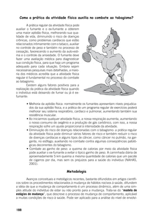 188
Como a prática da atividade física auxilia no combate ao tabagismo?
	 A prática regular da atividade física pode
auxiliar o fumante e o ex-fumante a obterem
uma maior aptidão física, melhorando sua qua-
lidade de vida, diminuindo o risco de doenças
crônicas, como problemas cardíacos que estão
relacionados intimamente com o tabaco, auxiliar
no controle de peso e também no processo de
cessação, favorecendo o aumento da auto-esti-
ma e o controle da ansiedade. O fumante deve
fazer uma avaliação médica para diagnosticar
sua condição física, para que haja um programa
adequado para cada situação. Embora sejam
necessárias pesquisas mais detalhadas, a maio-
ria dos médicos acredita que a atividade física
regular é fundamental no processo do combate
ao tabagismo.
	 Existem alguns fatores positivos para a
realização da prática da atividade física quando
o indivíduo está deixando de fumar ou já é ex-
fumante:
	
	 • Melhoria da aptidão física: normalmente os fumantes apresentam níveis prejudica-
dos da sua aptidão física, e a prática de um programa regular de exercícios poderá
melhorar seu sistema respiratório, cardíaco e pulmonar, aumentando também sua
resistência muscular.
	 • Ao iniciarmos qualquer atividade física, a nossa respiração aumenta, aumentando
o nosso consumo de oxigênio e a produção de gás carbônico, com isso, a nossa
respiração sofre um ajuste proporcional à intensidade da atividade.
	 • Diminuição do risco de doenças relacionadas com o tabagismo: a prática regular
da atividade física pode diminuir vários fatores de risco e também reduzir o risco
de doenças cardíacas e alguns tipos de câncer, como câncer no pulmão, na gar-
ganta, no esôfago; auxiliando no combate contra algumas conseqüências patoló-
gicas decorrentes do tabagismo.
	 • Combate ao ganho de peso: a queima de calorias por meio da atividade física
pode auxiliar o ex-fumante a evitar o típico ganho de peso. A caminhada diária de
aproximadamente 5 km queima a mesma quantidade de calorias que um pacote
de cigarros por dia, mas sem os prejuízos para a saúde do indivíduo (NAHAS,
2001).
Metodologia
	 Avanços conceituais e metológicos recentes, bastante difundidos em artigos científi-
cos sobre os procedimentos relacionados à mudança de hábitos nocivos à saúde, difundem
a idéia de que a mudança de comportamento é um processo dinâmico, além de uma sim-
ples atitude do indivíduo de estar ou não pronto para a mudança. Trata-se do “modelo de
estágios de mudança”, que descreve o processo de mudança de comportamento, aplicável
a muitas condições de risco à saúde. Pode ser aplicado para a análise do nível de envolvi-
 