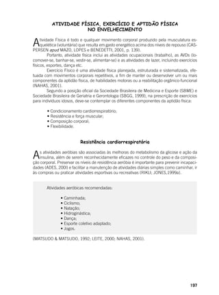 197
ATIVIDADE FÍSICA, EXERCÍCIO E APTIDÃO FÍSICA
NO ENVELHECIMENTO
Atividade Física é todo e qualquer movimento corporal produzido pela musculatura es-
quelética (voluntária) que resulta em gasto energético acima dos níveis de repouso (CAS-
PERSEN apud MAZO, LOPES e BENEDETTI, 2001, p. 139).
	 Portanto, atividade física inclui as atividades ocupacionais (trabalho), as AVDs (lo-
comover-se, banhar-se, vestir-se, alimentar-se) e as atividades de lazer, incluindo exercícios
físicos, esportes, dança etc.
	 Exercício Físico é uma atividade física planejada, estruturada e sistematizada, efe-
tuada com movimentos corporais repetitivos, a fim de manter ou desenvolver um ou mais
componentes da aptidão física, de habilidades motoras ou a reabilitação orgânico-funcional
(NAHAS, 2001).
	 Segundo a posição oficial da Sociedade Brasileira de Medicina e Esporte (SBME) e
Sociedade Brasileira de Geriatria e Gerontologia (SBGG, 1999), na prescrição de exercícios
para indivíduos idosos, deve-se contemplar os diferentes componentes da aptidão física:
	
	 • Condicionamento cardiorrespiratório;
	 • Resistência e força muscular;
	 • Composição corporal;
	 • Flexibilidade.
Resistência cardiorrespiratória
	
As atividades aeróbias são associadas às melhoras do metabolismo da glicose e ação da
insulina, além de serem reconhecidamente eficazes no controle do peso e da composi-
ção corporal. Preservar os níveis de resistência aeróbia é importante para prevenir incapaci-
dades (ADES, 200l) e facilitar a manutenção de atividades diárias simples como caminhar, ir
às compras ou praticar atividades esportivas ou recreativas (RIKLI; JONES,1999a).
	 Atividades aeróbicas recomendadas:
	 	 • Caminhada;
	 	 • Ciclismo;
	 	 • Natação;
	 	 • Hidroginástica;
	 	 • Dança;
	 	 • Esporte coletivo adaptado;
	 	 • Jogos.
	
(MATSUDO & MATSUDO, 1992; LEITE, 2000; NAHAS, 2001).
 