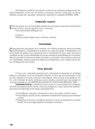 198
	 Há evidências científicas que apóiam a idéia de que indivíduos aerobicamente trei-
nados apresentam menor risco de doença coronariana, derrame, vários tipos de câncer,
diabetes, pressão alta, obesidade, osteoporose, depressão e ansiedade (NIEMAN, 1999).
Composição corporal
Está relacionada com as quantidades relativas dos principais componentes estruturais do
corpo humano, que são: gordura, ossos e músculos.
	 Para efeito didático distinguem-se:
	
	 • Gordura
	 • Massa corporal magra (ossos, músculos, vísceras)
Flexibilidade
Capacidade das articulações de se moverem com máxima amplitude, dentro dos limites
morfofisiológicos. A flexibilidade é específica em cada articulação. A flexibilidade é um
componente da aptidão física importante para a manutenção de bons níveis de saúde e
qualidade de vida, porque flexibilidade diminuída restringe as possibilidades do movimento,
além de aumentar as chances de lesões articulares e musculares. Para manter ou desenvol-
ver a flexibilidade, utiliza-se exercícios estáticos de alongamento, com o objetivo de aumen-
tar a amplitude dos movimentos.
Força Muscular
	 A força como capacidade biomotora tem participação fundamental em atividades
atléticas e recreativas, como em atividades rotineiras, do dia a dia, sendo exemplos: cuidar
da casa, levantar-se da cama, caminhar, subir degraus, fazer compras e transportá-las, en-
fim, uma infinidade de ações cotidianas, sendo, portanto, essencial para manutenção de
uma boa qualidade de vida (AMERICAN COLLEGE OF SPORTS AND MEDICINE, 2002)
	 Treinamento de força: a resistência contra a qual um músculo gera força é progressi-
vamente aumentada durante o tempo. Para que consigamos a nossa “autonomia cotidiana”,
precisamos de diferentes formas desta capacidade física:
	
	 • Força Máxima: para girar a tampa de um vidro com nossas “últimas” forças.
	 • Força Rápida: quando caímos, estendemos rapidamente os braços para amortecer
a queda.
	 • Resistência muscular ou resistência de força: ao subir as escadas de um prédio;
trabalho físico que exige repetidas contrações musculares.
 