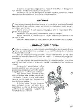 205
	 O objetivo principal da avaliação postural na escola é identificar os desequilíbrios
mais comuns e ministrar atividades físicas com eficiência.
	 As crianças não irão ficar à margem de atividades esportivas, recreação e lazer se
forem utilizadas atividades físicas adaptadas às suas necessidades.
OBJETIVOS
Estudar o desenvolvimento da postura humana, as causas da má postura e os fatores do
meio ambiente que contribuem para o seu desenvolvimento saudável, para o seu agra-
vamento e a sua melhora.
	 Ensinar um modelo de avaliação postural que possa servir de triagem na identifica-
ção dos desvios posturais.
	 Identificar e analisar as alterações encontradas na coluna vertebral.
	 Ensinar e estimular as posturas corporais corretas para utilização dessas posturas
nas salas de aula.
	 Estimular a prática de atividades físicas com a finalidade de melhorar a postura corporal.
	 ATIVIDADE FÍSICA E ESCOLA
Será que os professores se perguntam sobre o que pode acontecer com a postura de uma
criança que fica sentada em uma carteira por três ou quatro horas seguidas durante todo
dia, durante toda semana?
	 Será que uma criança consegue manter a concentração na matéria que está sendo
lecionada por mais de trinta minutos quando está sentada e se sentido numa posição des-
confortável?
	 Será que parte das notas baixas resulta do fato de que é impossível para uma criança
aprender quando ela estiver com uma postura corporal incompatível com sua condição de
criança?
	 Compreender a postura corporal e refletir
sobre ela pode levar a um processo onde a edu-
cação dos aspectos posturais dentro das salas de
aula pode prevenir as deformidades posturais.
	 Esta reflexão poderá identificar a inter-
relação que existe entre as estruturas que com-
põe o sistema locomotor e utilizar esse conheci-
mento, e sua importância, para entendermos o
tema da Postura Corporal.
	 O homem ainda não está preparado
para a postura em pé, pois é o único ser da es-
cala biológica com hérnias de disco na coluna
vertebral e varizes nas pernas, e seus partos são
muito trabalhosos e dolorosos.
	
 