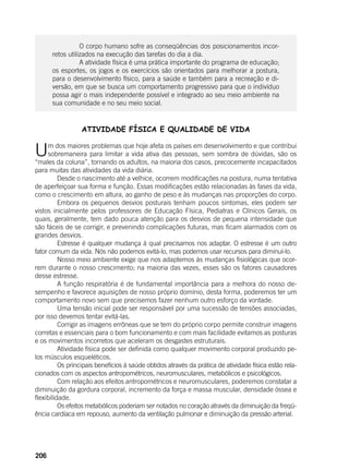 206
	
		 O corpo humano sofre as conseqüências dos posicionamentos incor-
retos utilizados na execução das tarefas do dia a dia.
		 A atividade física é uma prática importante do programa de educação;
os esportes, os jogos e os exercícios são orientados para melhorar a postura,
para o desenvolvimento físico, para a saúde e também para a recreação e di-
versão, em que se busca um comportamento progressivo para que o indivíduo
possa agir o mais independente possível e integrado ao seu meio ambiente na
sua comunidade e no seu meio social.
ATIVIDADE FÍSICA E QUALIDADE DE VIDA
Um dos maiores problemas que hoje afeta os países em desenvolvimento e que contribui
sobremaneira para limitar a vida ativa das pessoas, sem sombra de dúvidas, são os
“males da coluna”, tornando os adultos, na maioria dos casos, precocemente incapacitados
para muitas das atividades da vida diária.
	 Desde o nascimento até a velhice, ocorrem modificações na postura, numa tentativa
de aperfeiçoar sua forma e função. Essas modificações estão relacionadas às fases da vida,
como o crescimento em altura, ao ganho de peso e às mudanças nas proporções do corpo.
	 Embora os pequenos desvios posturais tenham poucos sintomas, eles podem ser
vistos inicialmente pelos professores de Educação Física, Pediatras e Clínicos Gerais, os
quais, geralmente, tem dado pouca atenção para os desvios de pequena intensidade que
são fáceis de se corrigir, e prevenindo complicações futuras, mas ficam alarmados com os
grandes desvios.
	 Estresse é qualquer mudança à qual precisamos nos adaptar. O estresse é um outro
fator comum da vida. Nós não podemos evitá-lo, mas podemos usar recursos para diminuí-lo.
	 Nosso meio ambiente exige que nos adaptemos às mudanças fisiológicas que ocor-
rem durante o nosso crescimento; na maioria das vezes, esses são os fatores causadores
desse estresse.
	 A função respiratória é de fundamental importância para a melhora do nosso de-
sempenho e favorece aquisições de nosso próprio domínio, desta forma, poderemos ter um
comportamento novo sem que precisemos fazer nenhum outro esforço da vontade.
	 Uma tensão inicial pode ser responsável por uma sucessão de tensões associadas,
por isso devemos tentar evitá-las.
	 Corrigir as imagens errôneas que se tem do próprio corpo permite construir imagens
corretas e essenciais para o bom funcionamento e com mais facilidade evitamos as posturas
e os movimentos incorretos que aceleram os desgastes estruturais.
	 Atividade física pode ser definida como qualquer movimento corporal produzido pe-
los músculos esqueléticos.
	 Os principais benefícios à saúde obtidos através da prática de atividade física estão rela-
cionados com os aspectos antropométricos, neuromusculares, metabólicos e psicológicos.
	 Com relação aos efeitos antropométricos e neuromusculares, poderemos constatar a
diminuição da gordura corporal, incremento da força e massa muscular, densidade óssea e
flexibilidade.
	 Os efeitos metabólicos poderiam ser notados no coração através da diminuição da freqü-
ência cardíaca em repouso, aumento da ventilação pulmonar e diminuição da pressão arterial.
 