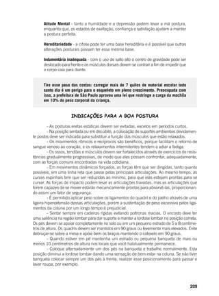 209
Atitude Mental - tanto a humildade e a depressão podem levar a má postura,
enquanto que, os estados de exaltação, confiança e satisfação ajudam a manter
a postura perfeita.
Hereditariedade - a cifose pode ter uma base hereditária e é possível que outras
alterações posturais possam ter essa mesma base.
Indumentária inadequada - com o uso de salto alto o centro de gravidade pode ser
deslocado para frente e os músculos dorsais devem se contrair a fim de impedir que
o corpo caia para diante.
Tire esse peso das costas: carregar mais de 7 quilos de material escolar todo
santo dia é um perigo para o esqueleto em pleno crescimento. Preocupada com
isso, a prefeitura de São Paulo aprovou uma lei que restringe a carga da mochila
em 10% do peso corporal da criança.
INDICAÇÕES PARA A BOA POSTURA
	 - As posturas eretas estáticas devem ser evitadas, excetos em períodos curtos.
	 - Na posição sentada ou em decúbito, a colocação de suportes ambientais devidamen-
te postos deve ser indicada para substituir a função dos músculos que estão relaxados.
	 - Os movimentos rítmicos e recíprocos são benéficos, porque facilitam o retorno de
sangue venoso ao coração, e os relaxamentos intermitentes tendem a adiar a fadiga.
	 - Os ossos, tendões e músculos devem ser fortalecidos através de exercícios de resis-
tências gradualmente progressivas, de modo que eles possam confrontar, adequadamente,
com as forças comuns encontradas na vida cotidiana.
	 - Em movimentos dinâmicos forçados, as forças têm que ser dirigidas, tanto quanto
possíveis, em uma linha reta que passe pelas principais articulações. Ao mesmo tempo, as
curvas espinhais tem que ser reduzidas ao mínimo, para que elas estejam prontas para se
curvar. As forças de impacto podem lesar as articulações travadas, mas as articulações que
forem capazes de se mover estarão mecanicamente prontas para absorvê-las, proporcionan-
do assim um fator de segurança.
	 - É permitido aplicar peso sobre os ligamentos do quadril e do joelho através de uma
ligeira hiperextensão dessas articulações, porém a sustentação de peso excessiva pelos liga-
mentos da coluna por um longo tempo é prejudicial.
	 - Sentar sempre em cadeiras rígidas evitando poltronas macias. O encosto deve ter
uma saliência na região lombar para dar suporte e manter a lordose lombar na posição correta.
Os pés devem se apoiar completamente no solo ou em um pequeno estrado de 5 a 8 centíme-
tros de altura. Os quadris devem ser mantidos em 90 graus ou levemente mais elevados. Evite
debruçar-se sobre a mesa e apóie bem os braços mantendo o cotovelo em 90 graus.
	 - Quando estiver em pé mantenha um estrado ou pequena banqueta de mais ou
menos 10 centímetros de altura nos locais que você habitualmente permanece.
	 - Coloque alternadamente um dos pés na banqueta e trabalhe normalmente. Esta
posição diminui a lordose lombar dando uma sensação de bem estar na coluna. Se não tiver
banqueta colocar sempre um dos pés à frente, realizar esse posicionamento para passar e
lavar roupa, por exemplo.
 