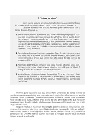 212
O “Teste de um minuto”
		 É um exame postural simplificado muito eficiente, principalmente por
ser um exame rápido e com apenas quatro pontos para serem observados.
		 Deve ser realizado com o aluno de costas para o examinador, com o
tronco despido. Observa-se:
1. Desvio lateral da linha espondiléia. Esta linha é formada pela projeção cutâ-
nea dos processos espinhosos dorsais das vértebras. Com o auxílio de um
fio de prumo, o examinador coloca a ponta livre do prumo sobre o processo
espinhoso da sétima vértebra cervical, a mais proeminente e móvel, deixando
que a outra ponta desça livremente pela região dorsal e glútea. Se ocorrer um
desvio do prumo para um dos lados o mesmo se dará para o lado da conve-
xidade da curva escoliótica.
2. Desnivelamento dos ombros e das escápulas. Caso não seja observada a mes-
ma altura para os acrômios dos ombros direito e esquerdo, verificaremos um
desnivelamento; o ombro que estiver mais alto, estará do lado convexo da
curva escoliótica.
3. Assimetria dos triângulos formados pela borda média e lateral do braço e an-
tebraço com a cintura pélvica e borda lateral do tronco (ângulo de Talles). O
triângulo maior é o do lado da concavidade da curva.
4. Assimetria dos relevos posteriores das costelas. Pode ser observado nitida-
mente ao se examinar o paciente com o tronco fletido para frente. Esse
relevo posterior é chamado de “giba costal”, e não corresponde a uma cifose
verdadeira.
	 Pedimos para o paciente que está em pé fazer uma flexão do tronco e deixar os
membros superiores pendentes, sem que apóiem sobre os joelhos, observamos em seguida
os relevos costais posteriores. Quando notarmos uma assimetria, um dos lados estará bem
mais elevado que o outro; estamos então diante de uma gibosidade costal que indica um
estágio avançado de deformidade; o lado convexo da curva escoliótica coincide com o lado
da gibosidade costal.
	 Na parte relativa às manobras de avaliação, podemos destacar a inspeção do com-
primento dos membros inferiores. Um método simples de mensuração pode ser realizado
medindo-se à distância do umbigo até o maléolo medial, utilizando-se de um compasso de
corrediça ou de uma fita métrica; quando associada à avaliação postural seus resultados
passam a ser de grande valia.
 