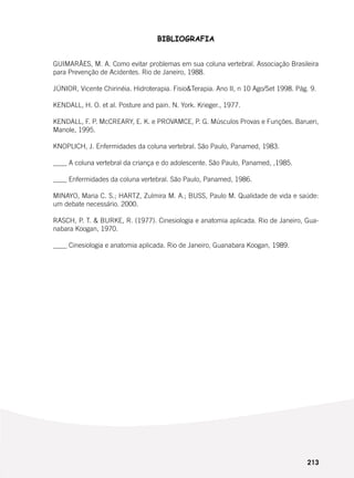 213
BIBLIOGRAFIA
GUIMARÃES, M. A. Como evitar problemas em sua coluna vertebral. Associação Brasileira
para Prevenção de Acidentes. Rio de Janeiro, 1988.
JÚNIOR, Vicente Chirinéia. Hidroterapia. Fisio&Terapia. Ano II, n 10 Ago/Set 1998. Pág. 9.
KENDALL, H. O. et al. Posture and pain. N. York. Krieger., 1977.
KENDALL, F. P. McCREARY, E. K. e PROVAMCE, P. G. Músculos Provas e Funções. Barueri,
Manole, 1995.
KNOPLICH, J. Enfermidades da coluna vertebral. São Paulo, Panamed, 1983.
____ A coluna vertebral da criança e do adolescente. São Paulo, Panamed, ,1985.
____ Enfermidades da coluna vertebral. São Paulo, Panamed, 1986.
MINAYO, Maria C. S.; HARTZ, Zulmira M. A.; BUSS, Paulo M. Qualidade de vida e saúde:
um debate necessário. 2000.
RASCH, P. T. & BURKE, R. (1977). Cinesiologia e anatomia aplicada. Rio de Janeiro, Gua-
nabara Koogan, 1970.
____ Cinesiologia e anatomia aplicada. Rio de Janeiro, Guanabara Koogan, 1989.
 