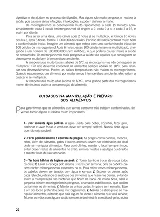 22
digestivo, e até ajudam no processo de digestão. Mas alguns são muito perigosos e nocivos à
saúde, pois causam sérias infecções, intoxicações, e podem até levar à morte.
	 Os microrganismos se desenvolvem muito rapidamente: a cada 15 minutos apro-
ximadamente, cada 1 célula (microrganismo) dá origem a 2, cada 2 a 4, e cada 4 a 16, e
assim por diante.
	 Para se ter uma idéia, uma célula após 2 horas já se multiplicou e formou 16 novas
células e, após 6 horas, formou 1.000.000 de células. Por isso devemos controlar muito bem
a contaminação inicial. Imagine um alimento que esteja com uma contaminação inicial de
100 células de microrganismo! Após 6 horas, essas 100 células teriam se multiplicado, che-
gando a um número de 100.000.000 (cem milhões), o que poderia causar males à saúde
do consumidor. Os microrganismos mais perigosos à saúde são aqueles que conseguem se
desenvolver muito bem à temperatura ambiente.
	 A temperaturas muito baixas, abaixo de 5ºC, os microrganismos não conseguem se
multiplicar. Por isso devemos conservar os alimentos sempre abaixo de 10ºC, para retar-
dar seu desenvolvimento. Porém, as baixas temperaturas não matam os microrganismos.
Quando esquecemos um alimento por muito tempo à temperatura ambiente, eles voltam a
crescer e se multiplicar.
	 A temperaturas muito altas (acima de 60ºC), uma grande parte dos microrganismos
morre, diminuindo assim a contaminação do alimento.
CUIDADOS NA MANIPULAÇÃO E PREPARO
DOS ALIMENTOS
Para garantirmos que os alimentos que vamos consumir não estejam contaminados, de-
vemos tomar alguns cuidados muito importantes:
	
1- Usar somente água potável: A água usada para beber, cozinhar, fazer gelo,
cozinhar e lavar frutas e verduras deve ser sempre potável. Nunca beba água
que não seja potável!
2- Fazer periodicamente o controle de pragas: As pragas como baratas, moscas,
ratos, além de pássaros, gatos e outros animais devem ser eliminados do local
onde se manipula alimentos. Para controlá-los, manter o local sempre limpo,
evitar deixar restos de alimentos no chão, eliminar frestas e azulejos quebrados
e manter latas de lixo tampadas.
3 - Ter bons hábitos de higiene pessoal: a) Tomar banho e trocar de roupa todos
os dias; b) Lavar a cabeça pelo menos 3 vezes por semana, pois os cabelos po-
dem conter microrganismos existentes no ar. Para retirar esses microrganismos,
os cabelos devem ser lavados com água e xampu; c) Escovar os dentes após
cada refeição, retirando os resíduos dos alimentos que ficam nos dentes, evitando
assim a multiplicação das bactérias que ficam na boca. Na nossa boca, nariz e
garganta existem microrganismos perigosos, chamados estafilococos, que podem
contaminar os alimentos; d) Manter as unhas curtas, limpas e sem esmalte. Esse
é um dos locais preferidos pelos microrganismos; e) Manter o cabelo preso ao ma-
nipular alimentos, evitando que caia algum fio sobre o alimento que será servido;
f) Lavar as mãos com água e sabão sempre, e desinfetá-la com álcool-gel ou outra
 