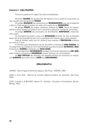 26
Exercício 2 - CAÇA PALAVRAS
	 Procure as palavras em negrito nas letras embaralhadas:
	 Alimentos SEGUROS são aqueles que não oferecem risco à saúde do consumidor, ou
seja, aqueles que são isentos de PERIGOS.
	 Os perigos BIOLÓGICOS são provocados por MICRORGANISMOS que não enxergamos
a olho nu. Estes perigos só podem ser vistos com auxílio de um MICROSCÓPIO.
	 Os perigos FÍSICOS são pregos, parafusos, pedaços de VIDRO, lascas de madeira,
pedras e outros objetos que possam cair no alimento e prejudicar a saúde do consumidor.
	 Os perigos QUÍMICOS são provocados por desinfetantes, AGROTÓXICOS, inseticidas,
entre outros.
	 Os microrganismos podem causar uma INTOXICAÇÃO alimentar. Por isso, os alimentos
devem ser de boa procedência para que a quantidade dos mesmos seja a menor possível.
	 Deve-se também evitar que um alimento fique exposto à TEMPERATURA ambiente
por mais de 2 horas.
	 O intervalo cujas temperaturas vão de 10 a 60ºC é chamado de ZONA PERIGOSA. Os
microrganismos se multiplicam com mais facilidade quando encontram NUTRIENTES, ÁGUA,
temperatura, OXIGÊNIO e alimentos com BAIXA ACIDEZ.
	 Os microrganismos DETERIORANTES estragam os alimentos alterando sua COR, ODOR,
sabor e textura, enquanto os PATOGÊNICOS causam doenças nos consumidores.
	 As BOAS PRÁTICAS são utilizadas nos estabelecimentos que produzem ou manipu-
lam ALIMENTOS para evitar riscos à SAÚDE dos CONSUMIDORES.
BIBLIOGRAFIA
SEBRAE - Série Programa Alimentos Seguros, São Paulo - SEBRAE, 2004.
SILVA Jr, Eneo Alves - Manual de controle higiênico-sanitário em alimentos, São Paulo,
2003
SIZER, Francês S. & WHITNEY, Eleanor N. - Nutrição - Conceitos e Controvérsias, Barueri,
Manole, 2002.
 