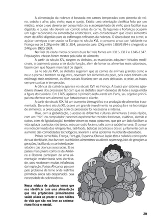 29
	 A alimentação da nobreza é baseada em carnes temperadas com pimenta do rei-
no, cebola e alho; pão; vinho; ovos e queijo. Existia uma orientação dietética feita por um
médico, onde o ovo deveria ser consumido cru e acompanhado de vinho para facilitar sua
digestão, o queijo não deveria ser comido antes da carne. Os legumes e hortaliças ocupam
um lugar secundário na alimentação aristocrática, eles consideravam que esses alimentos
eram de difícil digestão para os estômagos refinados da nobreza. O único doce era o mel, o
açúcar começou a ser usado na Europa no século XVI, o consumo anual por habitante na
França era de 1,2Kg entre 1815/1824, passando para 12Kg entre 1885/1894 e chegando a
24Kg em 1920/1924.
	 No final da idade média ocorrem duas terríveis fomes em 1315-1317 e 1346-1347.
Populações inteiras foram mortas pela falta de alimento
	 A partir do século XIV, surgem os dietistas, as especiarias adquirem virtudes medi-
cinais, o cozimento passa a ter dupla função, além de tornar os alimentos mais saborosos,
fazem com que fiquem mais fácil de digerir.
	 Já no século XVII, os dietistas sugeriam que as carnes de animais grandes como o
boi e o porco e também os legumes, deveriam ser alimentos do povo, pois esses tinham um
estômago mais resistente, as elites sociais ficariam com as aves delicadas, o peixe, as frutas
sempre cozidas e temperadas.
	 A ciência da culinária aparece no século XVII na França. A busca por sabores agra-
dáveis através dos processos faz com que os dietistas sejam deixados de lado e surge então
a figura do culinário. Em 1765, aparece o primeiro restaurante em Paris, seu objetivo princi-
pal era oferecer um alimento que fortalecesse o cliente.
	 A partir do século XIX, há um aumento demográfico e a produção de alimentos é au-
mentada. Durante o século XX, ocorre um grande investimento na produção e na tecnologia
de alimentos, a preocupação com os processos foi necessária e intensa.
	 Hoje, com a globalização, o acesso às diferentes culturas alimentares é mais rápido,
com um “clic” no computador podemos experimentar receitas francesas, asiáticas, alemãs e
outras, com ela (globalização) também vieram os maus costumes, que por um lado facilitam a
vida agitada que todos nós temos, mas por outro foram cruéis com a saúde humana. O consu-
mo indiscriminado dos refrigerantes, fast-foods, bebidas alcoólicas e doces, juntamente com o
aumento das comodidades tecnológicas, levaram a uma epidemia mundial de obesidade.
	 Países como Itália, França, Portugal, Espanha, China e Japão têm a culinária como parte
de sua identidade, isso faz com que hábitos alimentares saudáveis sejam seguidos de gerações a
gerações, facilitando o controle da obe-
sidade e das doenças associadas. Já os
países mais jovens como os da Améri-
ca e Oceania participam de uma ali-
mentação modernizada sem identida-
de, pois receberam muitas influências
da imigração. Países Africanos passam
pelo problema da fome onde instintos
primitivos ainda são despertados pela
necessidade da sobrevivência.
Nessa mistura de culturas temos que
nos identificar com uma alimentação
que nos proporcione primeiramente
saúde aliada ao prazer e com hábitos
de vida que não nos leve ao sedenta-
rismo físico e mental.
 