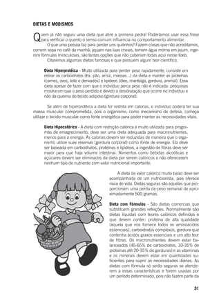 31
DIETAS E MODISMOS
	
Quem já não seguiu uma dieta que atire a primeira pedra! Poderíamos usar essa frase
para verificar o quanto o senso comum influencia no comportamento alimentar.
	 O que uma pessoa faz para perder uns quilinhos? Fazem coisas que não acreditamos,
comem sopa no café da manhã, jejuam nas luas cheias, tomam água morna em jejum, inge-
rem fórmulas miraculosas, são tantas opções que não caberiam todas aqui nesse texto.
	 Citaremos algumas dietas famosas e que possuem algum teor científico.
	
Dieta Hiperprotéica - Muito utilizada para perder peso rapidamente, consiste em
retirar os carboidratos (Ex. pão, arroz, massas...) da dieta e manter as proteínas
(carnes, ovos, leite e derivados) e lipídeos (óleo, manteiga, gordura, animal). Essa
dieta apesar de fazer com que o indivíduo perca peso não é indicada: pesquisas
mostraram que o peso perdido é devido à desidratação que ocorre no indivíduo e
não da queima do tecido adiposo (gordura corporal).
	 Se além de hiperprotéica a dieta for restrita em calorias, o indivíduo poderá ter sua
massa muscular comprometida, pois o organismo, como mecanismo de defesa, começa
utilizar o tecido muscular como fonte energética para poder manter as necessidades vitais.
Dieta Hipocalórica - A dieta com restrição calórica é muito utilizada para progra-
mas de emagrecimento, deve ser uma dieta adequada para macronutrientes,
menos para a energia. As calorias devem ser reduzidas de maneira que o orga-
nismo utilize suas reservas (gordura corporal) como fonte de energia. Ela deve
ser baseada em carboidratos, proteínas e lipídeos, a ingestão de fibras deve ser
maior para que haja volume intestinal. Alimentos como bebidas alcoólicas e
açúcares devem ser eliminados da dieta por serem calóricos e não oferecerem
nenhum tipo de nutriente com valor nutricional importante.
	 A dieta de valor calórico muito baixo deve ser
acompanhada de um nutricionista, pois oferece
risco de vida. Dietas seguras são aquelas que pro-
porcionam uma perda de peso semanal de apro-
ximadamente 500 gramas.
Dieta com Fórmulas - São dietas comercias que
substituem grandes refeições. Normalmente são
dietas líquidas com teores calóricos definidos e
que devem conter: proteína de alta qualidade
(aquela que nos fornece todos os aminoácidos
essenciais), carboidratos complexos, gordura que
contenha ácidos graxos essenciais e um alto teor
de fibras. Os macronutrientes devem estar ba-
lanceados (45-65% de carboidratos, 10-35% de
proteínas até 20-35% de gorduras) e as vitaminas
e os minerais devem estar em quantidades su-
ficientes para suprir as necessidades diárias. As
dietas com fórmula só serão seguras se atende-
rem a essas características e forem usadas por
um período determinado, pois não fazem parte da
 