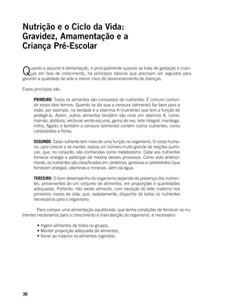 36
Nutrição e o Ciclo da Vida:
Gravidez, Amamentação e a
Criança Pré-Escolar
Quando o assunto é alimentação, e principalmente quando se trata de gestação e crian-
ças em fase de crescimento, há princípios básicos que precisam ser seguidos para
garantir a qualidade de vida e menor risco de desenvolvimento de doenças.
Esses princípios são:
PRIMEIRO: Todos os alimentos são compostos de nutrientes. É comum confun-
dir esses dois termos. Quando se diz que a cenoura (alimento) faz bem para a
visão, por exemplo, na verdade é a vitamina A (nutriente) que tem a função de
protegê-la. Assim, outros alimentos também são ricos em vitamina A, como:
mamão, abóbora, verduras verde-escuras, gema de ovo, leite integral, manteiga,
milho, fígado; e também a cenoura (alimento) contém outros nutrientes, como
carboidratos e fibras.
SEGUNDO: Cada nutriente tem mais de uma função no organismo. O corpo huma-
no, para crescer e se manter, realiza um número muito grande de reações quími-
cas, que, no conjunto, são conhecidas como metabolismo. Cabe aos nutrientes
fornecer energia e participar da maioria desses processos. Como visto anterior-
mente, os nutrientes são classificados em: proteínas, gorduras e carboidratos (que
fornecem energia), vitaminas e minerais, além da água.
TERCEIRO: O bom desempenho do organismo depende da presença dos nutrien-
tes, provenientes de um conjunto de alimentos, em proporções e quantidades
adequadas. Portanto, não existe alimento, com exceção do leite materno nos
primeiros meses de vida, que, isoladamente, disponha de todos os nutrientes
necessários para o organismo.
	 Para compor uma alimentação equilibrada, que tenha condições de fornecer os nu-
trientes necessários para o crescimento e manutenção do organismo, é necessário:
	
	 • Ingerir alimentos de todos os grupos,
	 • Manter proporção adequada de alimentos,
	 • Variar ao máximo os alimentos ingeridos.
 