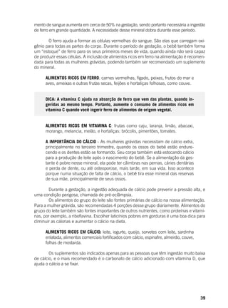 39
mento de sangue aumenta em cerca de 50% na gestação, sendo portanto necessária a ingestão
de ferro em grande quantidade. A necessidade desse mineral dobra durante esse período.
	 O ferro ajuda a formar as células vermelhas do sangue. São elas que carregam oxi-
gênio para todas as partes do corpo. Durante o período de gestação, o bebê também forma
um “estoque” de ferro para os seus primeiros meses de vida, quando ainda não será capaz
de produzir essas células. A inclusão de alimentos ricos em ferro na alimentação é recomen-
dada para todas as mulheres grávidas, podendo também ser recomendado um suplemento
do mineral.
ALIMENTOS RICOS EM FERRO: carnes vermelhas, fígado, peixes, frutos do mar e
aves, ameixas e outras frutas secas, feijões e hortaliças folhosas, como couve.
DICA: A vitamina C ajuda na absorção de ferro que vem das plantas, quando in-
geridas ao mesmo tempo. Portanto, aumente o consumo de alimentos ricos em
vitamina C quando você ingerir ferro de alimentos de origem vegetal.
ALIMENTOS RICOS EM VITAMINA C: frutas como caju, laranja, limão, abacaxi,
morango, melancia, melão, e hortaliças: brócolis, pimentões, tomates.
A IMPORTÂNCIA DO CÁLCIO - As mulheres grávidas necessitam de cálcio extra,
principalmente no terceiro trimestre, quando os ossos do bebê estão endure-
cendo e os dentes estão se formando. Seu corpo também está estocando cálcio
para a produção de leite após o nascimento do bebê. Se a alimentação da ges-
tante é pobre nesse mineral, ela pode ter câimbras nas pernas, cáries dentárias
e perda de dente, ou até osteoporose, mais tarde, em sua vida. Isso acontece
porque numa situação de falta de cálcio, o bebê tira esse mineral das reservas
de sua mãe, principalmente de seus ossos.
	
	 Durante a gestação, a ingestão adequada de cálcio pode prevenir a pressão alta, e
uma condição perigosa, chamada de pré-eclâmpsia.
	 Os alimentos do grupo do leite são fontes primárias de cálcio na nossa alimentação.
Para a mulher grávida, são recomendadas 4 porções desse grupo diariamente. Alimentos do
grupo do leite também são fontes importantes de outros nutrientes, como proteínas e vitami-
nas, por exemplo, a riboflavina. Escolher laticínios pobres em gorduras é uma boa dica para
diminuir as calorias e aumentar o cálcio na dieta.
ALIMENTOS RICOS EM CÁLCIO: leite, iogurte, queijo, sorvetes com leite, sardinha
enlatada, alimentos comerciais fortificados com cálcio, espinafre, almeirão, couve,
folhas de mostarda.
	 Os suplementos são indicados apenas para as pessoas que têm ingestão muito baixa
de cálcio, e o mais recomendado é o carbonato de cálcio adicionado com vitamina D, que
ajuda o cálcio a se fixar.
 