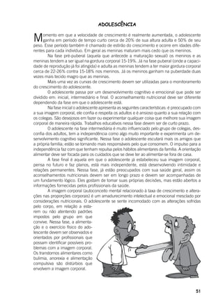 51
ADOLESCÊNCIA
Momento em que a velocidade de crescimento é realmente aumentada, o adolescente
ganha em período de tempo curto cerca de 20% de sua altura adulta e 50% de seu
peso. Esse período também é chamado de estirão do crescimento e ocorre em idades dife-
rentes para cada indivíduo. Em geral as meninas maturam mais cedo que os meninos.
	 Na fase pré-puberal (aquela que antecede a maturação sexual) os meninos e as
meninas tendem a ser igual na gordura corporal 15-19%. Já na fase puberal (onde a capaci-
dade de reprodução já foi atingida) e adulta as meninas tendem a ter maior gordura corporal
cerca de 22-26% contra 15-18% nos meninos. Já os meninos ganham na puberdade duas
vezes mais tecido magro que as meninas.
	 Mais uma vez as curvas de crescimento devem ser utilizadas para o monitoramento
do crescimento do adolescente.
	 O adolescente passa por um desenvolvimento cognitivo e emocional que pode ser
dividido em: inicial, intermediário e final. O aconselhamento nutricional deve ser diferente
dependendo da fase em que o adolescente está.
	 Na fase inicial o adolescente apresenta as seguintes características: é preocupado com
a sua imagem corporal, ele confia e respeita os adultos e é ansioso quanto a sua relação com
os colegas. São desejosos em fazer ou experimentar qualquer coisa que melhore sua imagem
corporal de maneira rápida. Trabalhos educativos nessa fase devem ser de curto prazo.
	 O adolescente na fase intermediária é muito influenciado pelo grupo de colegas, des-
confia dos adultos, tem a independência como algo muito importante e experimenta um de-
senvolvimento cognitivo significante. Nessa fase o adolescente escutará mais os amigos que
a própria família; estão se tornando mais responsáveis pelo que consomem. O impulso para a
independência faz com que tenham repulsa pelos hábitos alimentares da família. A orientação
alimentar deve ser focada para os cuidados que se deve ter ao alimentar-se fora de casa.
	 A fase final é aquela em que o adolescente já estabeleceu sua imagem corporal,
pensa no futuro e faz planos, está mais independente, está desenvolvendo intimidade e
relações permanentes. Nessa fase, já estão preocupados com sua saúde geral, assim os
aconselhamentos nutricionais devem ser em longo prazo e devem ser acompanhadas de
um fundamento lógico. Eles gostam de tomar suas próprias decisões, mas estão abertos a
informações fornecidas pelos profissionais da saúde.
	 A imagem corporal (autoconceito mental relacionado à taxa de crescimento e altera-
ções nas proporções corporais) é um amadurecimento intelectual e emocional mesclado por
considerações nutricionais. O adolescente se sente incomodado com as alterações sofridas
pelo corpo, em relação a esta-
rem ou não atentendo padrões
impostos pelo grupo em que
convive. Nessa fase, a alimenta-
ção e o exercício físico do ado-
lescente devem ser observados e
orientados por profissionais que
possam identificar possíveis pro-
blemas com a imagem corporal.
Os transtornos alimentares como
bulimia, anorexia e alimentação
compulsiva são distúrbios que
envolvem a imagem corporal.
 