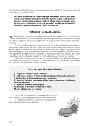 54
vés de alimentos fortificados ou suplementos orais. Sua deficiência pode causar uma má
formação no tubo neural do feto.
	
Os padrões alimentares dos adolescentes são normalmente caóticos, fast-foods,
ingestão exagerada de refrigerantes, alimentos gordurosos, sem contar o começo
do uso de substâncias químicas como o álcool, tabaco, medicamentos para perda
de peso, drogas estimulantes e outros. O uso dessas substâncias compromete a
absorção de alguns nutrientes como cálcio, vitamina C e B12.
NUTRIÇÃO NA IDADE ADULTA
	
Aalimentação na fase adulta é voltada para uma nutrição defensiva, isto é, uma nutrição
que enfatiza fazer escolhas de alimentos saudáveis para promover o bem-estar e prover
os sistemas orgânicos de maneira que tenham um funcionamento ótimo durante o envelhe-
cimento.
	 É uma nutrição baseada no consumo de frutas, hortaliças, grãos integrais, nozes, le-
guminosas, peixes, ovos e aves. O consumo de carne vermelha deve ser limitado. As gordu-
ras saudáveis, que devem ser ingeridas (ácido graxo ômega 3 e ômega 6), são encontradas
nos óleos vegetais, oliva e nos peixes de água fria; e as não saudáveis, saturadas e trans,
como gorduras de origem animal (manteiga, carnes gordurosas), e as gorduras de origem
vegetal que sofrem saturação (margarina, recheio de bolachas), devem ser evitadas.
	 Uma dieta de base predominantemente vegetal, aliada a exercícios físicos bem do-
sados pode ter um impacto positivo sobre o envelhecimento pela redução do risco de doen-
ça cardiovascular, obesidade, câncer e diabetes.
Diretrizes para Nutrição Defensiva
9 - 10 porções diárias de frutas e hortaliças.
3 - 5 porções de gorduras de fontes monoinsaturadas e polinsaturadas como azei-
te de oliva, óleo de canola, abacates, nozes e sementes.
2 - 3 porções diárias de proteínas de feijões, peixes, carne magra e laticínios de
baixo teor de gordura.
4 - 8 porções diárias de grãos integrais.
Um programa de 1 hora de atividade física diária.
Álcool e tabaco devem ser evitados.
	
	 Se houver necessidade de suplementação de vitami-
nas e minerais, procure sempre um profissional responsável.
	 É importante enfatizar as diferenças principalmente
hormonais entre homens e mulheres.
 