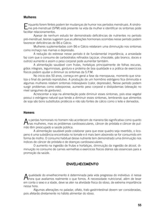 55
Mulheres
	
Enquanto forem férteis podem ter mudanças de humor nos períodos menstruais. A síndro-
me pré-menstrual (SPM) está presente na vida da mulher e identificar os sintomas pode
facilitar relacionamentos.
	 Apesar de nenhum estudo ter demonstrado deficiências de nutrientes no período
pré-menstrual, teorias sugerem que as alterações hormonais ocorridas nesse período podem
favorecer deficiências de B6 e Cálcio.
	 Mulheres suplementadas com B6 e Cálcio relataram uma diminuição nos sintomas
como inchaço nas mamas e depressão.
	 A redução do estresse nesse período é de fundamental importância, a ansiedade
faz com que o consumo de carboidratos refinados (açúcar, chocolate, pão branco, doces e
outros) aumente e assim o peso corporal pode aumentar também.
	 A alimentação saudável com frutas, hortaliças principalmente de folhas escuras,
grãos integrais, leguminosas, gordura e proteína de boa qualidade e a prática de exercícios
físicos podem ajudar a diminuir os sintomas da S.P.M.
	 No início dos 50 anos, começa em geral a fase da menopausa, momento que sina-
liza o final do período reprodutivo. A produção de um hormônio estrógeno fica diminuída e
algumas mulheres relatam sintomas indesejáveis (calor, depressão), Nesse período podem
surgir problemas como osteoporose, aumento peso corporal e dislipidemias (elevação no
nível sanguíneo de gorduras).
	 Acrescentar a soja na alimentação pode diminuir esses sintomas, pois esse vegetal
possui o estrógeno natural que tende a diminuir esses sintomas, lembrando que alimentos
de soja são bons substitutos protéicos e não são fontes de cálcio como o leite e derivados.
Homens
As perdas hormonais no homem não acontecem de maneira tão significativa como quanto
nas mulheres, mas os problemas cardiovasculares, câncer de próstata e câncer de pul-
mão têm preocupado a saúde pública.
	 A alimentação saudável pode colaborar para que esse quadro seja revertido, o lico-
peno é uma substância encontrada no tomate e é mais bem absorvido se for consumido em
forma de molho. O consumo habitual desse nutriente tem demonstrado uma diminuição nos
índices de câncer de próstata e de doenças cardiovasculares.
	 O aumento na ingestão de frutas e hortaliças, diminuição da ingestão de álcool, di-
minuição no consumo de carnes vermelhas e exercícios físicos diários são essenciais para a
promoção da saúde.
ENVELHECIMENTO
Aqualidade do envelhecimento é determinada pela vida pregressa do indivíduo: é nessa
hora que avaliamos realmente o que fomos. A necessidade nutricional, além de levar
em conta o sexo e a idade, deve se ater na atividade física do idoso, de extrema importância
nessa hora.
	 Algumas alterações no paladar, olfato, trato gastrintestinal devem ser consideradas,
pois afetarão diretamente no hábito alimentar do idoso.
 