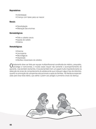 66
Reprodutivas
	
	 • Infertilidade
	 • Criança com baixo peso ao nascer
	
Renais
	 • Desidratação
	 • Alteração das enzimas
Dermatológicas
	
	 • Pele e cabelos secos
	 • Queda de cabelo
	 • Edema
Hematológicas
	 • Anemia
	 • Leucopenia
	 • Neurológicas
	 • Depressão
	 • Atrofias irreversíveis do cérebro
Otratamento deve ser feito por equipe multiprofissional constituída de médico, psiquiatra,
psicólogo e nutricionista, e muitas vezes requer não somente o acompanhamento do
paciente, mas também da família. A escola também tem um papel muito importante tanto na
detecção de sinais de comportamento do adolescente que indiquem algum tipo de distúrbio,
quanto na promoção de campanhas educacionais e apoio às famílias. Há literatura especiali-
zada para essa faixa etária, que alerta o jovem aos perigos e primeiros sinais da doença.
 