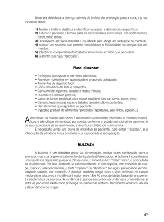 67
	 Uma vez detectada a doença, saímos do âmbito de prevenção para a cura, e o nu-
tricionista deve:
	
	 1) Avaliar a história dietética e identificar excessos e deficiências específicos.
	 2) Educar o paciente e família para as necessidades nutricionais dos adolescentes,
desfazendo mitos.
	 3) Desenvolver um plano alimentar e equilibrado para atingir um dado peso ou mantê-lo.
	 4) Aplicar um sistema que permite variabilidade e flexibilidade na seleção dos ali-
mentos.
	 5) Identificar comportamentos/hábitos alimentares errados que persistam.
	 6) Garantir que haja “feedback”.
Plano alimentar
	
	 • Refeições planejadas e em horas marcadas;
	 • Fornecer nutrientes em quantidade e proporção adequada;
	 • Alimentos de digestão fácil;
	 • Consumo diário de leite e derivados;
	 • Consumo de legumes, saladas e frutas frescas;
	 • O azeite é a melhor gordura;
	 • Variar as fontes proteicas para maior equilíbrio dos aa: carne, peixe, ovos;
	 • Cereais, leguminosas secas e batatas também são importantes;
	 • Dar alimentos que agradem ao paciente;
	 • Ingestão gradual de alimentos “proibidos” (gorduras, pão, fritos, açúcar…)
Além disso, na maioria das vezes é necessário suplementar vitaminas e minerais especí-
ficos, e até utilizar alimentação por sonda, conforme o estado nutricional do paciente, e
de sua capacidade de se realimentar, e isso fica a critério do nutricionista.
	 É necessário ainda um plano de incentivo ao paciente, para evitar “recaídas”, e a
introdução de atividade física conforme sua capacidade e recuperação.
BULIMIA
	 A bulimia é um distúrbio grave da alimentação, muitas vezes confundida com a
anorexia, mas sua origem e tratamento são bastante diferenciados. A bulimia é considerada
uma faceta da depressão psíquica. Nesse caso, o indivíduo tem “fome” voraz, e compulsão
ao se alimentar. Por isso, alimenta-se excessivamente, e, em seguida, tem episódios de cul-
pa, remorso, arrependimento, e tenta “reparar” ou “desfazer” sua ação, provocando vômito,
tomando laxante, por exemplo. A doença também atinge mais o sexo feminino de classe
média-alta e alta, mas a incidência é maior entre 18 e 40 anos de idade, faixa etária superior
à característica da anorexia. A incidência é grande em cursos secundários e universitários, e
entre as pacientes existe forte presença de problemas afetivos, transtornos ansiosos, abuso
e dependência de drogas.
 