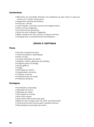 68
Características
	 • Momentos de voracidade alimentar com freqüência de pelo menos 2 vezes por
semana em 3 meses consecutivos;
	 • Exageradas restrições alimentares;
	 • Provocam o vômito;
	 • Usam laxantes, processos químicos de emagrecimento;
	 • Exercício físico exagerado;
	 • Comportamentos paradoxais;
	 • Sinais de auto-mutilação e flagelação;
	 • Medo constante em não controlar os ataques de fome;
	 • Hesitação face a comportamentos psicoterápicos.
SINAIS E SINTOMAS
Físicos
	
	 • Grandes oscilações de peso;
	 • Perda de potássio e desidratação;
	 • Rosto inchado
	 • Indução sistemática do vômito;
	 • Garganta irritada e glândulas aumentadas;
	 • Irritações graves do esôfago
	 • Acidez gástrica;
	 • Fadiga;
	 • Dificuldade em dormir;
	 • Irregularidade menstrual;
	 • Fraqueza muscular;
	 • Arrebentamento dos vasos;
	 • Problemas dentários.
Psicológicos
	
	 • Emotividade e depressão;
	 • Alterações de humor;
	 • Obsessão por dietas;
	 • Dificuldade de controle;
	 • Auto-crítica severa;
	 • Auto-estima determinada pelo peso;
	 • Medo de não conseguir parar de comer voluntariamente;
	 • Sentimento de auto-censura após o episódio bulímico;
	 • Necessidade de aprovação dos outros.
	
 