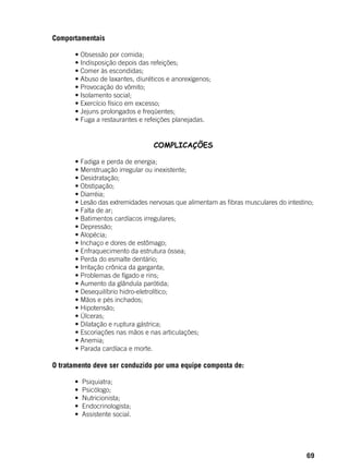 69
Comportamentais
	 • Obsessão por comida;
	 • Indisposição depois das refeições;
	 • Comer às escondidas;
	 • Abuso de laxantes, diuréticos e anorexígenos;
	 • Provocação do vômito;
	 • Isolamento social;
	 • Exercício físico em excesso;
	 • Jejuns prolongados e freqüentes;
	 • Fuga a restaurantes e refeições planejadas.
COMPLICAÇÕES
	 • Fadiga e perda de energia;
	 • Menstruação irregular ou inexistente;
	 • Desidratação;
	 • Obstipação;
	 • Diarréia;
	 • Lesão das extremidades nervosas que alimentam as fibras musculares do intestino;
	 • Falta de ar;
	 • Batimentos cardíacos irregulares;
	 • Depressão;
	 • Alopécia;
	 • Inchaço e dores de estômago;
	 • Enfraquecimento da estrutura óssea;
	 • Perda do esmalte dentário;
	 • Irritação crônica da garganta;
	 • Problemas de fígado e rins;
	 • Aumento da glândula parótida;
	 • Desequilíbrio hidro-eletrolítico;
	 • Mãos e pés inchados;
	 • Hipotensão;
	 • Úlceras;
	 • Dilatação e ruptura gástrica;
	 • Escoriações nas mãos e nas articulações;
	 • Anemia;
	 • Parada cardíaca e morte.
O tratamento deve ser conduzido por uma equipe composta de:
           •  Psiquiatra;
           •  Psicólogo;
           •  Nutricionista;
           •  Endocrinologista;
           •  Assistente social.
 