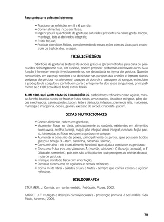 79
Para controlar o colesterol devemos:
	 • Fracionar as refeições em 5 a 6 por dia;
	 • Comer alimentos ricos em fibras;
	 • Ingerir pouca quantidade de gorduras saturadas presentes na carne gorda, bacon,
manteiga, leite e derivados integrais;
	 • Evitar frituras;
	 • Praticar exercícios físicos, complementando essas ações com as dicas para o con-
trole de triglicérides, a seguir.
TRIGLICERÍDEOS
	 São tipos de gorduras (ésteres de ácidos graxos e glicerol) obtidas pela dieta ou pro-
duzidas pelo organismo que, em excesso, podem provocar problemas cardiovasculares. Sua
função é fornecer energia imediatamente ou ser depositada na forma de gordura. Quando
consumidos em excesso, tendem a se depositar nas paredes das artérias e formam placas
perigosas de gordura - os ateromas- capazes de obstruir a passagem do sangue, estimulam
a produção de coágulos e contribuem para o entupimento dos vasos sanguíneos, principal-
mente se o HDL (colesterol bom) estiver baixo.
ALIMENTOS QUE AUMENTAM OS TRIGLICERÍDEOS: carboidratos refinados como açúcar, mas-
sa, farinha branca, sucos de frutas e frutas secas, arroz branco, biscoito e mingaus, pães do-
ces e recheados, carnes gordas, bacon, leite e derivados integrais, creme de leite, maionese,
manteiga e margarina, doces, geléias, excesso de álcool, chocolate, pudim.
DICAS NUTRICIONAIS
	 • Comer alimentos pobres em gorduras;
	 • Aumentar fibras na dieta, principalmente as solúveis, existentes em alimentos
como aveia, ervilha, laranja, maçã, pão integral, arroz integral, cenoura, feijão pre-
to, beterraba; as fibras reduzem a gordura no sangue;
	 • Aumentar o consumo de peixes, principalmente os gordos, que possuem ácidos
graxos e ômega 3 - atum, sardinha, bacalhau, salmão;
	 • Consumir alho - ele é um alimento funcional que ajuda a combater as gorduras;
	 • Consuma frutas rica em vitaminas A (mamão, abóbora), C (laranja, acerola), e E
(abacate, sementes), pois eles são antioxidantes que protegem as artérias do acú-
mulo de gordura;
	 • Pratique atividade física com orientação;
	 • Diminua o consumo de açúcares e cereais refinados;
	 • Coma muita fibra - saladas cruas e frutas - sempre que comer cereais e açúcar
refinados.
BIBLIOGRAFIA
STÜRMER, J. Comida, um santo remédio, Petrópolis, Vozes, 2002.
FARRET, J.F. Nutrição e doenças cardiovasculares - prevenção primária e secundária, São
Paulo, Atheneu, 2005.
 