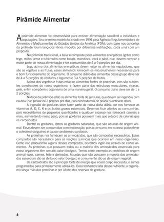 8
Pirâmide Alimentar
Apirâmide alimentar foi desenvolvida para ensinar alimentação saudável a indivíduos e
populações. Seu primeiro modelo foi criado em 1991 pela Agência Regulamentadora de
Alimentos e Medicamentos do Estados Unidos da América (FDA); com base nos conceitos
da pirâmide foram lançados vários modelos por diferentes instituições, cada uma com um
propósito.
	 Na pirâmide tradicional, a base é composta pelos alimentos energéticos (grãos como
trigo, milho, arroz e tubérculos como batata, mandioca, cará e pão), que devem compor a
maior parte de nossa alimentação e ser consumidos de 5 a 9 porções por dia.
	 Logo acima dos alimentos energéticos devem estar os alimentos reguladores, que
são os vegetais e as frutas; esses alimentos fornecem os micronutrientes necessários para
o bom funcionamento do organismo. O consumo diário dos alimentos desse grupo deve ser
de 4 a 5 porções de verduras e legumes e 3 a 5 porções de frutas.
	 Acima dos vegetais e frutas estão os alimentos fontes de proteínas, eles são nutrien-
tes construtores do nosso organismo, e fazem parte das estruturas musculares, víceras,
pele, enfim compõem o organismo de uma maneira geral. O consumo diário deve ser de 1 a
2 porções.
	 No topo da pirâmide estão os alimentos fonte de gorduras, que devem ser ingeridos com
cautela (não passar de 2 porções por dia), pois necessitamos de pouca quantidade deles.
	 A ingestão de gorduras deve fazer parte de nossa dieta diária por nos fornecer as
vitaminas A, D, E, K e os ácidos graxos essenciais. Devemos ficar atentos ao consumi-las,
pois necessitamos de pequenas quantidades e qualquer excesso nos fornecerá calorias a
mais, aumentando nosso peso, pois as gorduras possuem mais que o dobro de calorias que
os carboidratos.
	 Dentre as gorduras, temos as gorduras saturadas, que são aquelas de origem ani-
mal. Essas devem ser consumidas com moderação, pois o consumo em excesso pode elevar
o colesterol sanguíneo e causar problemas cardíacos.
	 As proteínas nos fornecem os aminoácidos, que são compostos necessários. Esses
compostos são necessários para as reações químicas que ocorrem em nosso organismo.
Como não produzimos alguns desses compostos, devemos ingeri-los através de certos ali-
mentos. As proteínas que possuem todos ou a maioria dos aminoácidos essenciais para
nosso organismo têm um alto valor biológico. Temos como exemplo as proteínas de origem
animal: ovos, carnes, leite e derivados. Aquelas que não possuem a maioria dos aminoáci-
dos essenciais são as de baixo valor biológico e comumente são as de origem vegetal.
	 Os carboidratos são a principal fonte de energia que nosso corpo necessita, e somos
programados para primeiramente utilizá-los. Caso tenhamos falta desse nutriente, o organis-
mo lança mão das proteínas e por último das reservas de gordura.
 