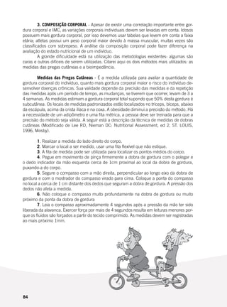 84
	 3. COMPOSIÇÃO CORPORAL - Apesar de existir uma correlação importante entre gor-
dura corporal e IMC, as variações corporais individuais devem ser levadas em conta. Idosos
possuem mais gordura corporal, por isso devemos usar tabelas que levem em conta a faixa
etária; atletas possui um peso corporal maior devido à massa muscular, muitas vezes são
classificados com sobrepeso. A análise da composição corporal pode fazer diferença na
avaliação do estado nutricional de um indivíduo.
	 A grande dificuldade está na utilização das metodologias existentes: algumas são
caras e outras difíceis de serem utilizadas. Citarei aqui os dois métodos mais utilizados: as
medidas das pregas cutâneas e a bioimpedância.
	 Medidas das Pregas Cutâneas - É a medida utilizada para avaliar a quantidade de
gordura corporal do indivíduo, quanto mais gordura corporal maior o risco do indivíduo de-
senvolver doenças crônicas. Sua validade depende da precisão das medidas e da repetição
das medidas após um período de tempo, as mudanças, se tiverem que ocorrer, levam de 3 a
4 semanas. As medidas estimam a gordura corporal total supondo que 50% desta gordura é
subcutânea. Os locais de medidas padronizados estão localizados no tríceps, bíceps, abaixo
da escápula, acima da crista ilíaca e na coxa. A obesidade diminui a precisão do método. Há
a necessidade de um adipômetro e uma fita métrica, a pessoa deve ser treinada para que a
precisão do método seja válida. A seguir está a descrição da técnica de medidas de dobras
cutâneas (Modificado de Lee RD, Nieman DC: Nutritional Assessment, ed 2, ST. LOUIS,
1996, Mosby).
	
	 1. Realizar a medida do lado direito do corpo.
	 2. Marcar o local a ser medido, usar uma fita flexível que não estique.
	 3. A fita de medida pode ser utilizada para localizar os pontos médios do corpo.
	 4. Pegue em movimento de pinça firmemente a dobra de gordura com o polegar e
o dedo indicador da mão esquerda cerca de 1cm proximal ao local da dobra de gordura,
puxando-a do corpo.
	 5. Segure o compasso com a mão direita, perpendicular ao longo eixo da dobra de
gordura e com o mostrador do compasso virado para cima. Coloque a ponta do compasso
no local a cerca de 1 cm distante dos dedos que seguram a dobra de gordura. A pressão dos
dedos não afeta a medida.
	 6. Não coloque o compasso muito profundamente na dobra de gordura ou muito
próximo da ponta da dobra de gordura
	 7. Leia o compasso aproximadamente 4 segundos após a pressão da mão ter sido
liberada da alavanca. Exercer força por mais de 4 segundos resulta em leituras menores por-
que os fluidos são forçados a partir do tecido comprimido. As medidas devem ser registradas
ao mais próximo 1mm.
 