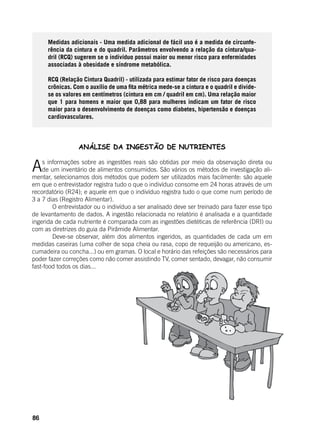 86
Medidas adicionais - Uma medida adicional de fácil uso é a medida de circunfe-
rência da cintura e do quadril. Parâmetros envolvendo a relação da cintura/qua-
dril (RCQ) sugerem se o indivíduo possui maior ou menor risco para enfermidades
associadas à obesidade e síndrome metabólica.
RCQ (Relação Cintura Quadril) - utilizada para estimar fator de risco para doenças
crônicas. Com o auxílio de uma fita métrica mede-se a cintura e o quadril e divide-
se os valores em centímetros (cintura em cm / quadril em cm). Uma relação maior
que 1 para homens e maior que 0,88 para mulheres indicam um fator de risco
maior para o desenvolvimento de doenças como diabetes, hipertensão e doenças
cardiovasculares.
ANÁLISE DA INGESTÃO DE NUTRIENTES
As informações sobre as ingestões reais são obtidas por meio da observação direta ou
de um inventário de alimentos consumidos. São vários os métodos de investigação ali-
mentar, selecionamos dois métodos que podem ser utilizados mais facilmente: são aquele
em que o entrevistador registra tudo o que o indivíduo consome em 24 horas através de um
recordatório (R24); e aquele em que o indivíduo registra tudo o que come num período de
3 a 7 dias (Registro Alimentar).
	 O entrevistador ou o indivíduo a ser analisado deve ser treinado para fazer esse tipo
de levantamento de dados. A ingestão relacionada no relatório é analisada e a quantidade
ingerida de cada nutriente é comparada com as ingestões dietéticas de referência (DRI) ou
com as diretrizes do guia da Pirâmide Alimentar.
	 Deve-se observar, além dos alimentos ingeridos, as quantidades de cada um em
medidas caseiras (uma colher de sopa cheia ou rasa, copo de requeijão ou americano, es-
cumadeira ou concha...) ou em gramas. O local e horário das refeições são necessários para
poder fazer correções como não comer assistindo TV, comer sentado, devagar, não consumir
fast-food todos os dias...
 