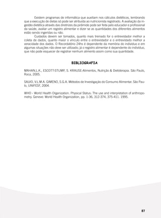 87
	 Existem programas de informática que auxiliam nos cálculos dietéticos, lembrando
que a execução de dietas só pode ser atribuída ao nutricionista registrado. A avaliação da in-
gestão dietética através das diretrizes da pirâmide pode ser feita pelo educador e profissional
da saúde, avaliar um registro alimentar e dizer se as quantidades dos diferentes alimentos
estão sendo ingeridas ou não.
	 Cuidados devem ser tomados, quanto mais treinado for o entrevistador melhor a
coleta de dados, quanto maior o vínculo entre o entrevistador e o entrevistado melhor a
veracidade dos dados. O Recordatório 24hs é dependente da memória do indivíduo e em
algumas situações não deve ser utilizado; já o registro alimentar é dependente do indivíduo,
que não pode esquecer de registrar nenhum alimento assim como sua quantidade.
BIBLIOGRAFIA
MAHAN,L.K., ESCOTT-STUMP, S. KRAUSE-Alimentos, Nutrição & Dietoterapia. São Paulo,
Roca, 2005.
SALVO, V.L.M.A. GIMENO, S.G.A. Métodos de Investigação do Consumo Alimentar. São Pau-
lo, UNIFESF, 2004.
WHO - World Health Organization. Physical Status: The use and interpretation of anthropo-
metry. Geneve: World Health Organization, pp. 1-36, 312-374, 375-411. 1995.
 