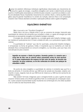 90
Apesar de existirem diferenças individuais significativas relacionadas aos mecanismos de
consumo e gasto de energia, o equilíbrio energético vem sendo o determinante principal
quanto a modificações associadas ao controle de peso corporal, o que torna as dietas e a prá-
tica de atividades físicas importantes mecanismos de controle. Assim, o tema equilíbrio ener-
gético assume grande importância no cenário da nutrição, exercício físico e da composição
corporal. Esse módulo abordará conceitos e aplicações práticas sobre o gasto energético.
EQUILÍBRIO ENERGÉTICO
	
	
	 Mas o que vem a ser “Equilíbrio Energético?”
	 Nada mais é do que a relação entre o que se consome de energia, traduzido pela
quantidade de calorias dos alimentos que compõem a dieta, e o gasto de energia que está
associado ao equivalente energético do trabalho biológico realizado.
	 A energia dos alimentos ingeridos ou a energia gasta pelo trabalho biológico pode
ser medida em quilocalorias kcal. A maior unidade de calor, ou a quilocaloria é igual a 1000
calorias.
	 A quantidade de “calorias” que não for queimada, produzindo trabalho biológico,
é armazenada na forma de gordura. Então, é importante que se mantenha um nível de
atividade física correspondente ao consumo energético, ou vice-versa, para que haja uma
manutenção do peso corporal.
Ingestão em excesso = Ganho de gordura. Acumular gordura é a maneira que o
corpo tem de lidar com as calorias extras consumidas acima do nível necessá-
rio. O corpo simplesmente não esquece da fatia extra de queijo, do biscoito com
requeijão, da pizza calabresa, ou de três colheradas de sorvete com pedaços de
chocolate e calda!
	 Do ponto de vista energético a quantidade de calorias é constante seja qual for a
fonte do alimento. É incorreto afirmar que 500 kcal de sorvete de chocolate, coberto com
chantili e nozes, engorda mais do que 500 kcal de melancia ou 500 kcal de sanduíche de
salmão e cebolas.
	 Não existem formulas milagrosas para o emagrecimento ou para o ganho de peso
corporal. Embora exista uma influência genética forte na constituição da composição corpo-
ral, o peso corporal recomendável acaba resultando da combinação de uma dieta saudável
e de um estilo de vida fisicamente ativo.
 