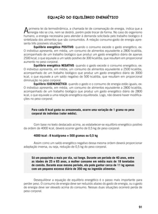 91
EQUAÇÃO DO EQUILÍBRIO ENERGÉTICO
Aprimeira lei da termodinâmica, a chamada lei de conservação de energia, indica que a
energia não se cria, nem se destrói, porém pode trocar de forma. No caso do organismo
humano, a energia necessária para atender à demanda solicitada pelo trabalho biológico é
sintetizada dos alimentos que são consumidos. A relação consumo-gasto de energia apre-
senta três possíveis situações:
	 Equilíbrio energético POSITIVO: quando o consumo excede o gasto energético; ex:
O indivíduo apresenta, em média, um consumo de alimentos equivalente a 2800 kcal/dia,
acompanhado de um trabalho biológico que produz um gasto energético diário de apenas
2500 kcal, o que equivale a um saldo positivo de 300 kcal/dia, que resultam em proporcional
aumento no peso corporal.
	 Equilíbrio energético NEGATIVO: quando o gasto excede o consumo energético; ex:
O indivíduo apresenta, em média, um consumo de alimentos equivalente a 2500 kcal/dia,
acompanhado de um trabalho biológico que produz um gasto energético diário de 3000
kcal, o que equivale a um saldo negativo de 500 kcal/dia, que resultam em proporcional
diminuição no peso corporal.
	 Equilíbrio ISOENERGÉTICO: quando o gasto e o consumo de energia estão iguais; ex:
O indivíduo apresenta, em média, um consumo de alimentos equivalente a 2800 kcal/dia,
acompanhado de um trabalho biológico que produz um gasto energético diário de 2800
kcal, o que equivale a uma relação energética equilibrada. Logo, não deverá haver modifica-
ções no peso corporal.
Para cada 8 kcal gasta ou armazenada, ocorre uma variação de 1 grama no peso
corporal do indivíduo (valor médio).
	 Com base no texto destacado acima, ao estabelecer-se equilíbrio energético positivo
da ordem de 4000 kcal, deverá ocorrer ganho de 0,5 kg de peso corporal:
	
	 4000 kcal : 8 kcal/grama = 500 gramas ou 0,5 kg
	
	 Assim como um saldo energético negativo dessa mesma ordem deverá proporcionar
adaptação inversa, ou seja, redução de 0,5 kg do peso corporal.
Só um pouquinho a mais por dia, vai longe. Durante um período de 40 anos, entre
as idades de 25 e 65 anos, a mulher consome em média mais de 18 toneladas
de comida. Durante esse mesmo período, ela pode ganhar cerca de 11 kg apenas
com um pequeno excesso diário de 350 mg na ingestão alimentar.
	
	 Desequilibrar a equação de equilíbrio energético é o passo mais importante para
perder peso. O consumo de energia deve ser reduzido abaixo do gasto de energia, ou o gasto
de energia deve ser elevado acima do consumo. Nessas duas situações ocorrerá perda de
peso corporal.
 