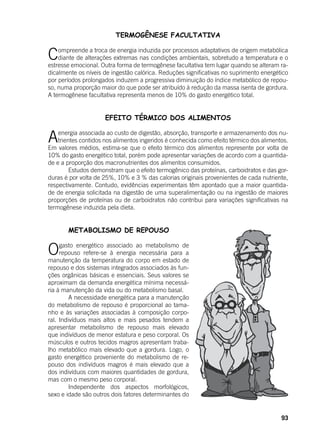 93
TERMOGÊNESE FACULTATIVA
Compreende a troca de energia induzida por processos adaptativos de origem metabólica
diante de alterações extremas nas condições ambientais, sobretudo a temperatura e o
estresse emocional. Outra forma de termogênese facultativa tem lugar quando se alteram ra-
dicalmente os níveis de ingestão calórica. Reduções significativas no suprimento energético
por períodos prolongados induzem a progressiva diminuição do índice metabólico de repou-
so, numa proporção maior do que pode ser atribuído à redução da massa isenta de gordura.
A termogênese facultativa representa menos de 10% do gasto energético total.
EFEITO TÉRMICO DOS ALIMENTOS
Aenergia associada ao custo de digestão, absorção, transporte e armazenamento dos nu-
trientes contidos nos alimentos ingeridos é conhecida como efeito térmico dos alimentos.
Em valores médios, estima-se que o efeito térmico dos alimentos represente por volta de
10% do gasto energético total, porém pode apresentar variações de acordo com a quantida-
de e a proporção dos macronutrientes dos alimentos consumidos.
	 Estudos demonstram que o efeito termogênico das proteínas, carboidratos e das gor-
duras é por volta de 25%, 10% e 3 % das calorias originais provenientes de cada nutriente,
respectivamente. Contudo, evidências experimentais têm apontado que a maior quantida-
de de energia solicitada na digestão de uma superalimentação ou na ingestão de maiores
proporções de proteínas ou de carboidratos não contribui para variações significativas na
termogênese induzida pela dieta.
	 METABOLISMO DE REPOUSO
Ogasto energético associado ao metabolismo de
repouso refere-se à energia necessária para a
manutenção da temperatura do corpo em estado de
repouso e dos sistemas integrados associados às fun-
ções orgânicas básicas e essenciais. Seus valores se
aproximam da demanda energética mínima necessá-
ria à manutenção da vida ou do metabolismo basal.
	 A necessidade energética para a manutenção
do metabolismo de repouso é proporcional ao tama-
nho e às variações associadas à composição corpo-
ral. Indivíduos mais altos e mais pesados tendem a
apresentar metabolismo de repouso mais elevado
que indivíduos de menor estatura e peso corporal. Os
músculos e outros tecidos magros apresentam traba-
lho metabólico mais elevado que a gordura. Logo, o
gasto energético proveniente do metabolismo de re-
pouso dos indivíduos magros é mais elevado que a
dos indivíduos com maiores quantidades de gordura,
mas com o mesmo peso corporal.
	 Independente dos aspectos morfológicos,
sexo e idade são outros dois fatores determinantes do
 