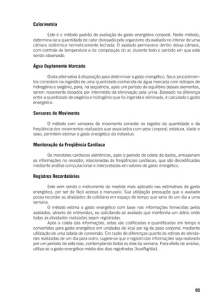 95
Calorimetria
	 Este é o método padrão de avaliação do gasto energético corporal. Neste método,
determina-se a quantidade de calor dissipado pelo organismo do avaliado no interior de uma
câmara isotérmica hermeticamente fechada. O avaliado permanece dentro dessa câmara,
com controle de temperatura e da composição do ar, durante todo o período em que está
sendo observado.
Água Duplamente Marcada
	 Outra alternativa à disposição para determinar o gasto energético. Seus procedimen-
tos consistem na ingestão de uma quantidade conhecida de água marcada com isótopos de
hidrogênio e oxigênio, para, na seqüência, após um período de equilíbrio desses elementos,
serem novamente dosados por intermédio da eliminação pela urina. Baseado na diferença
entre a quantidade de oxigênio e hidrogênio que foi ingerida e eliminada, é calculado o gasto
energético.
Sensores de Movimento
	 O método com sensores de movimento consiste no registro da quantidade e da
freqüência dos movimentos realizados que associados com peso corporal, estatura, idade e
sexo, permitem estimar o gasto energético do indivíduo.
Monitoração da Freqüência Cardíaca
	 Os monitores cardíacos eletrônicos, após o período de coleta de dados, armazenam
as informações no receptor, relacionadas às freqüências cardíacas, que são decodificadas
mediante análise computacional e interpretadas em valores de gasto energético.
Registros Recordatórios
	
	 Este vem sendo o instrumento de medida mais aplicado nas estimativas de gasto
energético, por ser de fácil acesso e manuseio. Sua utilização pressupõe que o avaliado
possa recordar as atividades do cotidiano em espaço de tempo que varia de um dia a uma
semana.
	 O método estima o gasto energético com base nas informações fornecidas pelos
avaliados, através de entrevistas, ou solicitando ao avaliado que mantenha um diário onde
todas as atividades realizadas sejam registradas.
	 Após a coleta das informações, estas são codificadas e quantificadas em tempo e
convertidas para gasto energético em unidades de kcal por kg de peso corporal, mediante
utilização de uma tabela de conversão. Em razão de diferenças quanto às rotinas de ativida-
des realizadas de um dia para outro, sugere-se que o registro das informações seja realizado
por um período de sete dias, contemplando todos os dias da semana. Para efeito de análise,
utiliza-se o gasto energético médio dos dias registrados (kcal/kg/dia).
 