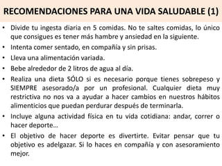 RECOMENDACIONES PARA UNA VIDA SALUDABLE (1)
• Divide tu ingesta diaria en 5 comidas. No te saltes comidas, lo único
que consigues es tener más hambre y ansiedad en la siguiente.
• Intenta comer sentado, en compañía y sin prisas.
• Lleva una alimentación variada.
• Bebe alrededor de 2 litros de agua al día.
• Realiza una dieta SÓLO si es necesario porque tienes sobrepeso y
SIEMPRE asesorado/a por un profesional. Cualquier dieta muy
restrictiva no nos va a ayudar a hacer cambios en nuestros hábitos
alimenticios que puedan perdurar después de terminarla.
• Incluye alguna actividad física en tu vida cotidiana: andar, correr o
hacer deporte…
• El objetivo de hacer deporte es divertirte. Evitar pensar que tu
objetivo es adelgazar. Si lo haces en compañía y con asesoramiento
mejor.
 