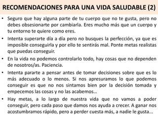 RECOMENDACIONES PARA UNA VIDA SALUDABLE (2)
• Seguro que hay alguna parte de tu cuerpo que no te gusta, pero no
debes obsesionarte por cambiarla. Eres mucho más que un cuerpo y
tu entorno te quiere como eres.
• Intenta superarte día a día pero no busques la perfección, ya que es
imposible conseguirla y por ello te sentirás mal. Ponte metas realistas
que puedas conseguir.
• En la vida no podemos controlarlo todo, hay cosas que no dependen
de nosotros/as. Paciencia.
• Intenta pararte a pensar antes de tomar decisiones sobre que es lo
más adecuado o lo menos. Si nos apresuramos lo que podemos
conseguir es que no nos sintamos bien por la decisión tomada y
empecemos las cosas y no las acabemos…
• Hay metas, a lo largo de nuestra vida que no vamos a poder
conseguir, pero cada paso que damos nos ayuda a crecer. A ganar nos
acostumbramos rápido, pero a perder cuesta más, a nadie le gusta...
 