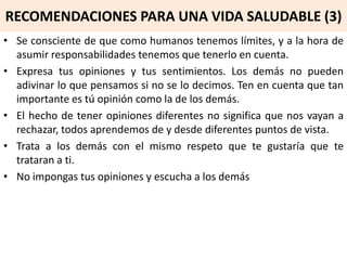 RECOMENDACIONES PARA UNA VIDA SALUDABLE (3)
• Se consciente de que como humanos tenemos límites, y a la hora de
asumir responsabilidades tenemos que tenerlo en cuenta.
• Expresa tus opiniones y tus sentimientos. Los demás no pueden
adivinar lo que pensamos si no se lo decimos. Ten en cuenta que tan
importante es tú opinión como la de los demás.
• El hecho de tener opiniones diferentes no significa que nos vayan a
rechazar, todos aprendemos de y desde diferentes puntos de vista.
• Trata a los demás con el mismo respeto que te gustaría que te
trataran a ti.
• No impongas tus opiniones y escucha a los demás
 