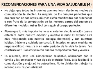 RECOMENDACIONES PARA UNA VIDA SALUDABLE (4)
• No dejes que todas las imágenes que nos llegan desde los medios de
comunicación te afecten. La mayoría de los cuerpos perfectos que
nos enseñan no son reales, muchos están modificados por ordenador
o son fruto de la composición de las mejores partes del cuerpo de
diferentes modelos. Así es fácil conseguir el cuerpo perfecto.
• Piensa que lo más importante no es el exterior, sino la relación que se
establece entre nuestro exterior y nuestro interior. El exterior está
muy relacionado con nuestra biología (herencia) y con nuestros
hábitos (higiene y cuidado personal). El interior, en gran medida, es
responsabilidad nuestra y en este periodo de la vida lo tenéis “en
construcción”. Constrúyelo con buenos comportamientos y valores.
• En resumen, lleva una alimentación saludable, relaciónate con la
familia y las amistades y haz algo de ejercicio físico. Esto facilitará la
comunicación y mejorará tu autoestima. No te olvides de trabajar tu
interior, es tu responsabilidad.
 