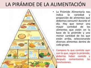 LA PIRÁMIDE DE LA ALIMENTACIÓN
• La Pirámide Alimentaría nos
indica la variedad y
proporción de alimentos que
debemos consumir durante el
día. Hay que tomar una
mayor cantidad de los
alimentos que están en la
base de la pirámide y una
menor cantidad de los que
están arriba, seleccionando
diversos alimentos dentro de
cada grupo.
• Compara lo que comiste ayer
con lo que, según la pirámide,
deberías haber comido y
después comentamos las
conclusiones.
 