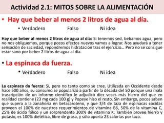 Actividad 2.1: MITOS SOBRE LA ALIMENTACIÓN
• Hay que beber al menos 2 litros de agua al día.
• Verdadero Falso Ni idea
Hay que beber al menos 2 litros de agua al día: Si tenemos sed, bebamos agua, pero
no nos obliguemos, porque pocos efectos nuevos vamos a lograr. Nos ayudará a tener
sensación de saciedad, repondremos hidratación tras el ejercicio… Pero no se consigue
estar sano por beber 2 litros de agua al día.
• La espinaca da fuerza.
• Verdadero Falso Ni idea
La espinaca da fuerza: Sí, pero no tanto como se cree. Utilizada en Occidente desde
hace 500 años, su consumo se popularizó a partir de la década del 50 porque una mala
trascripción de un informe científico le adjudicó diez veces más hierro del que en
realidad contiene (23 mg cada 100 g) y Popeye hizo el resto. Sin embargo, pocos saben
que supera a la zanahoria en betacaroteno, y que 3/4 de taza de espinacas cocidas
proveen el 100% de nuestros requerimientos de vitamina B6, 50% de la vitamina C,
25% de ácido fólico y un sorprendente 300% de vitamina K. También provee hierro y
potasio, es 100% dietética, libre de grasa, y sólo aporta 23 calorías por taza.
 