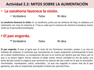 Actividad 2.2: MITOS SOBRE LA ALIMENTACIÓN
• La zanahoria favorece la visión.
• Verdadero Falso Ni idea
La zanahoria favorece la visión: Si. La zanahoria, junto con las verduras de hoja, la calabaza y el
melocotón son ricos en vitamina A. Y hoy se sabe que la carencia de vitamina A produce menor
visión en la penumbra (nictalopía).
• El pan engorda.
• Verdadero Falso Ni idea
El pan engorda: El pan al igual que el resto de los farináceos (cereales, pastas…) es rico en
hidratos de carbono, el nutriente que necesitamos en mayor proporción constituyendo la base
de la dieta mediterránea. La composición del pan es la misma por dentro que por fuera, por lo
que si se quiere ingerir menos calorías se debe comer menos cantidad en vez de quitar una
parte del pan (como la miga).Lo que aumenta las calorías del pan suele ser lo que le acompaña:
mermeladas, mantequillas, salsas, embutidos… Lo que nos engorda es comer más de lo que
gastamos, por ello es importante acompañar la dieta con ejercicio físico.
 