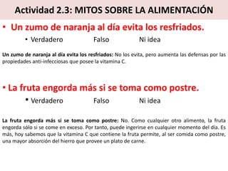 Actividad 2.3: MITOS SOBRE LA ALIMENTACIÓN
• Un zumo de naranja al día evita los resfriados.
• Verdadero Falso Ni idea
Un zumo de naranja al día evita los resfriados: No los evita, pero aumenta las defensas por las
propiedades anti-infecciosas que posee la vitamina C.
• La fruta engorda más si se toma como postre.
• Verdadero Falso Ni idea
La fruta engorda más si se toma como postre: No. Como cualquier otro alimento, la fruta
engorda sólo si se come en exceso. Por tanto, puede ingerirse en cualquier momento del día. Es
más, hoy sabemos que la vitamina C que contiene la fruta permite, al ser comida como postre,
una mayor absorción del hierro que provee un plato de carne.
 